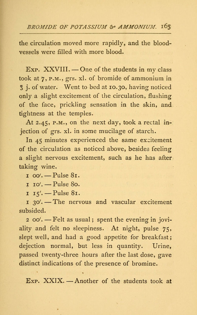the circulation moved more rapidly, and the blood- vessels were filled with more blood. Exp. XXVIII. — One of the students in my class took at 7, P.M., grs. xl. of bromide of ammonium in 5 j. of water. Went to bed at 10.30, having noticed only a slight excitement of the circulation, flushing of the face, prickling sensation in the skin, and: tightness at the temples. At 2.45, P.M., on the next day, took a rectal in- jection of grs. xl. in some mucilage of starch. In 45 minutes experienced the same excitement of the circulation as noticed above, besides feeling a slight nervous excitement, such as he has after taking wine. I 00'. — Pulse 81. I 10'. — Pulse 80. I 15'.—Pulse 81. 1 30'. — The nervous and vascular excitement subsided. 2 00'. — Felt as usual; spent the evening in jovi- ality and felt no sleepiness. At night, pulse 75, slept well, and had a good appetite for breakfast; dejection normal, but less in quantity. Urine, passed twenty-three hours after the last dose, gave distinct indications of the presence of bromine. Exp. XXIX.—Another of the students took at