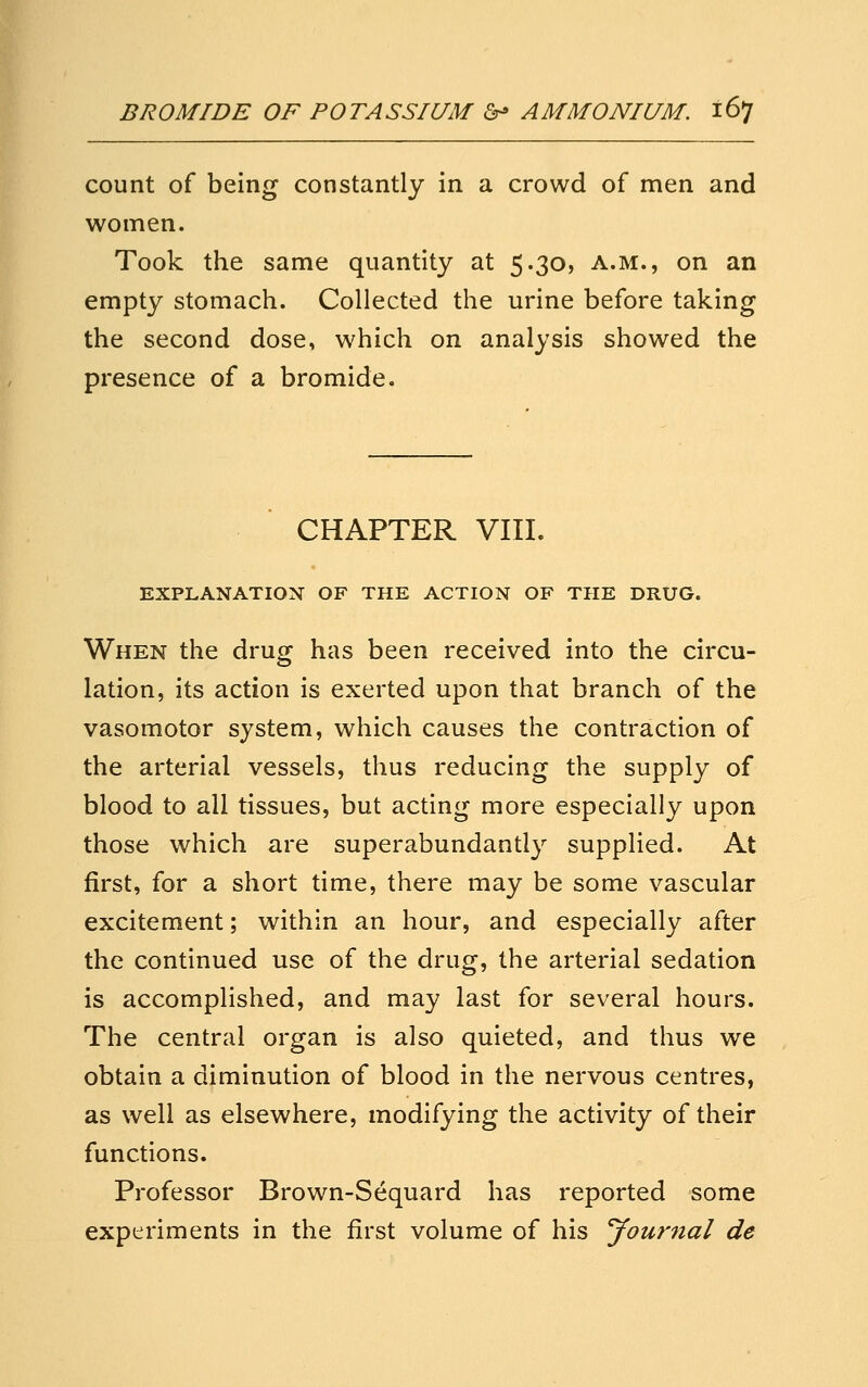 count of being constantly in a crowd of men and women. Took the same quantity at 5.30, a.m., on an empty stomach. Collected the urine before taking the second dose, which on analysis showed the presence of a bromide. CHAPTER VIII. EXPLANATION OF THE ACTION OF THE DRUG. When the drug has been received into the circu- lation, its action is exerted upon that branch of the vasomotor system, which causes the contraction of the arterial vessels, thus reducing the supply of blood to all tissues, but acting more especially upon those which are superabundantly supplied. At first, for a short time, there may be some vascular excitement; within an hour, and especially after the continued use of the drug, the arterial sedation is accomplished, and may last for several hours. The central organ is also quieted, and thus we obtain a diminution of blood in the nervous centres, as well as elsewhere, modifying the activity of their functions. Professor Brown-Sequard has reported some experiments in the first volume of his your7ial de