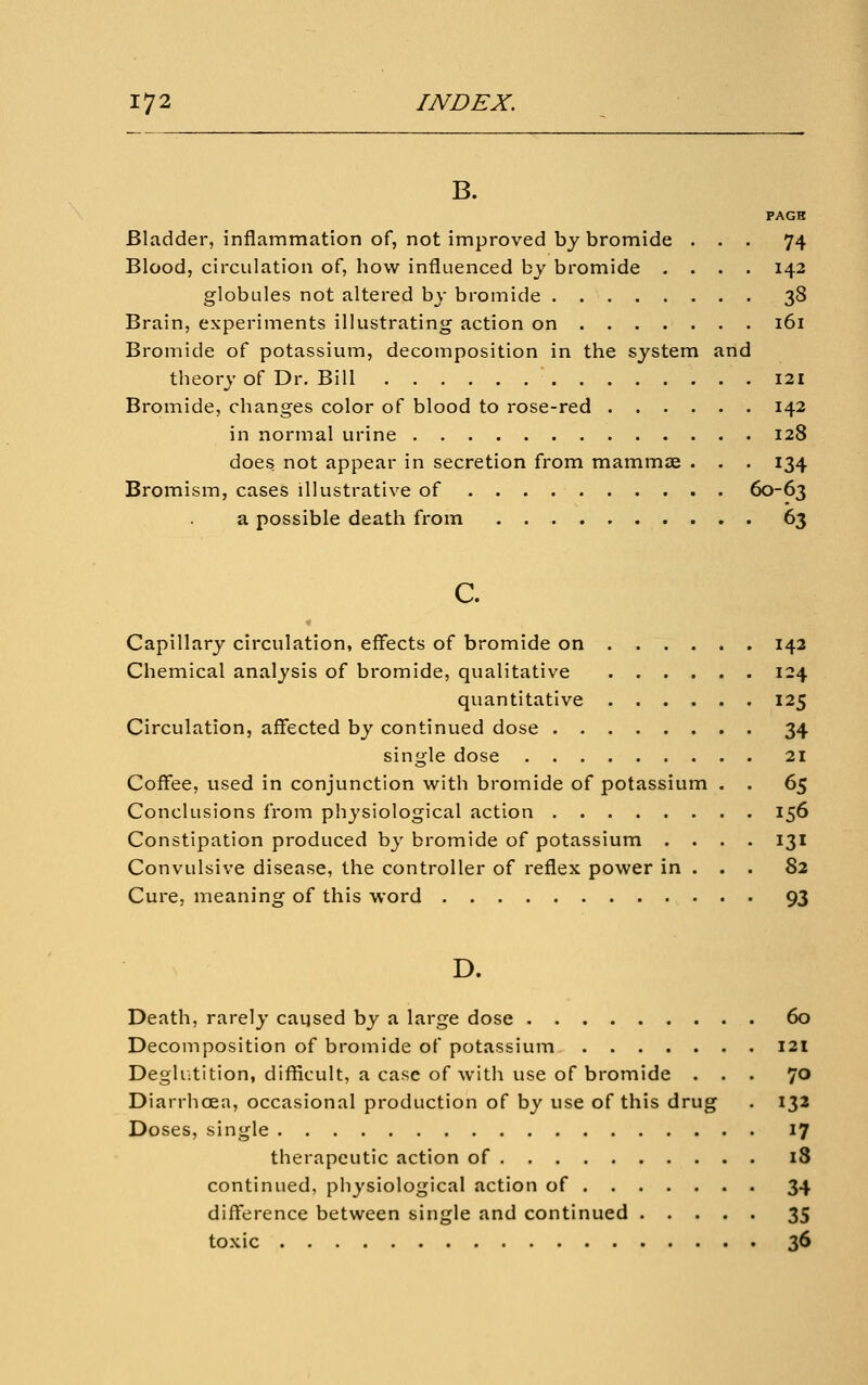 B. PAGH Bladder, inflammation of, not improved by bromide ... 74 Blood, circulation of, how influenced by bromide .... 142 globules not altered by bromide 38 Brain, experiments illustrating action on 161 Bromide of potassium, decomposition in the system and theory of Dr. Bill 121 Bromide, changes color of blood to rose-red 142 in normal urine 128 does not appear in secretion from mammjE . . . 134 Bromism, cases illustrative of 60-63 a possible death from 63 c. Capillary circulation, effects of bromide on 142 Chemical analysis of bromide, qualitative 124 quantitative 125 Circulation, affected by continued dose 34 single dose 21 Coffee, used in conjunction with bromide of potassium . . 65 Conclusions from physiological action 156 Constipation produced by bromide of potassium .... 131 Convulsive disease, the controller of reflex power in . . . 82 Cure, meaning of this word 93 D. Death, rarely caijsed by a large dose 60 Decomposition of bromide of potassium 121 Degliitition, difficult, a case of with use of bromide ... 70 Diarrhoea, occasional production of by use of this drug . 132 Doses, single 17 therapeutic action of 18 continued, physiological action of 34 difference between single and continued 35 toxic 36