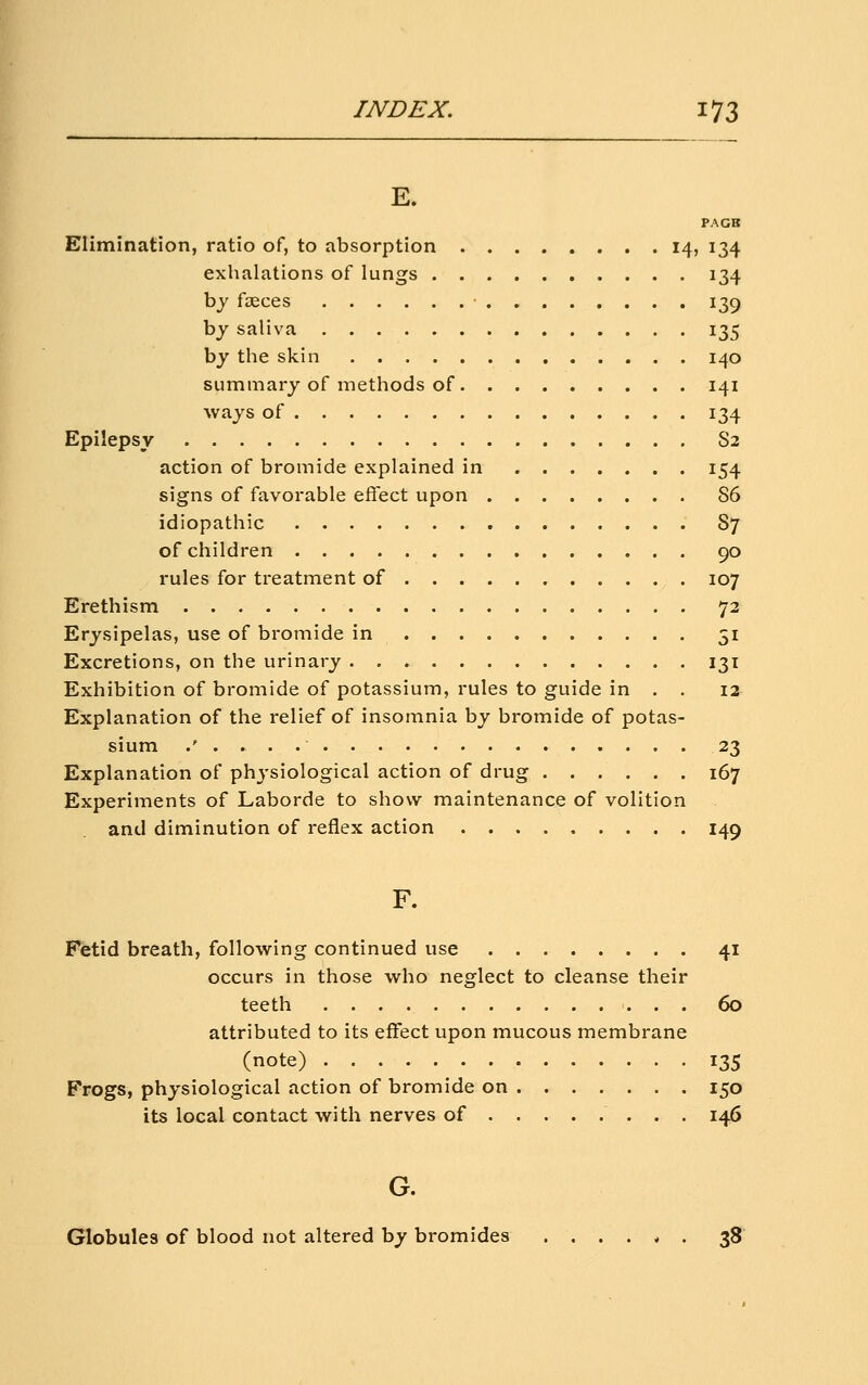 PAGB Elimination, ratio of, to absorption 14, 134 exhalations of lungs 134 bj foeces 139 by saliva 135 by the skin 140 summary of methods of 141 ways of 134 Epilepsy S2 action of bromide explained in 154 signs of favorable eflect upon 86 idiopathic 87 of children 90 rules for treatment of , 107 Erethism 72 Erysipelas, use of bromide in 51 Excretions, on the urinary 131 Exhibition of bromide of potassium, rules to guide in . . 12 Explanation of the relief of insomnia by bromide of potas- sium .'.... 23 Explanation of physiological action of drug 167 Experiments of Laborde to show maintenance of volition and diminution of reflex action 149 F. Fetid breath, following continued use 41 occurs in those who neglect to cleanse their teeth 60 attributed to its effect upon mucous membrane (note) ^ 135 Frogs, physiological action of bromide on 150 its local contact with nerves of 146 G. Globules of blood not altered by bromides ....*. 38