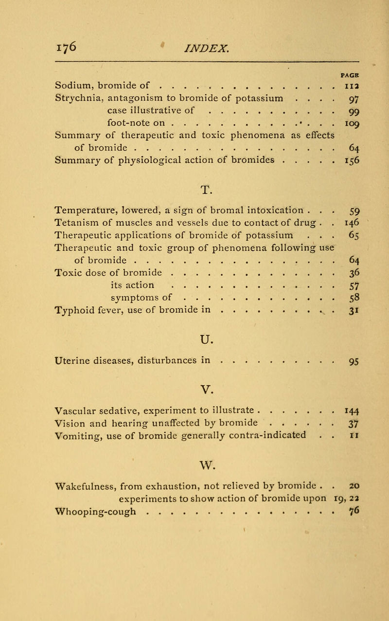 PAGE Sodium, bromide of iia Strychnia, antagonism to bromide of potassium .... 97 case illustrative of 99 foot-note on • . . . 109 Summary of therapeutic and toxic phenomena as effects of bromide 64 Summary of physiological action of bromides 156 T. Temperature, lowered, a sign of bromal intoxication ... 59 Tetanism of muscles and vessels due to contact of drug . . 146 Therapeutic applications of bromide of potassium ... 65 Therapeutic and toxic group of phenomena following use of bromide 64 Toxic dose of bromide 36 its action 57 symptoms of 58 Typhoid fever, use of bromide in 31 u. Uterine diseases, disturbances in 95 V. Vascular sedative, experiment to illustrate 144 Vision and hearing unaffected by bromide 37 Vomiting, use of bromide generally contra-indicated . . 11 w. Wakefulness, from exhaustion, not relieved by bromide . . 20 experiments to show action of bromide upon 19, 23 Whooping-cough 7^