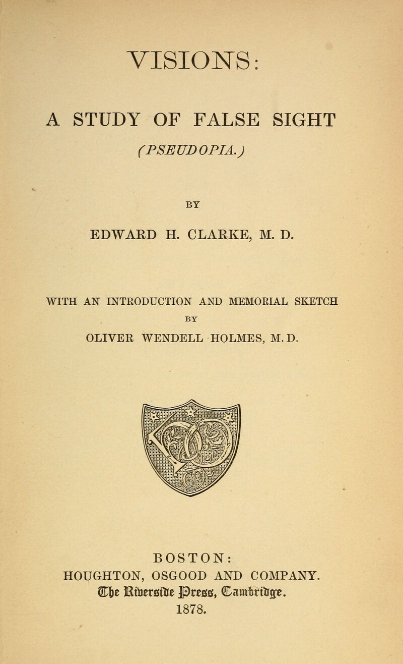 VISIONS: A STUDY OF FALSE SIGHT (PSEUDOPIA.) BY EDWARD H. CLARKE, M. D. WITH AN INTRODUCTION AND MEMORIAL SKETCH BT OLIVER WENDELL HOLMES, M.D. BOSTON: HOUGHTON, OSGOOD AND COMPANY. 1878.