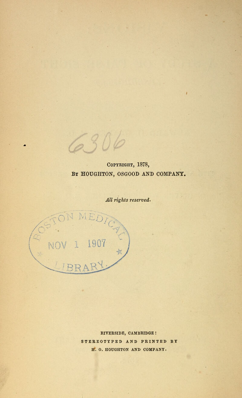 30^ Copyright, 1878, By HOUGHTON, OSGOOD AND COMPANY. All rights reserved. NOV i 1907 ■^■. ^ BRA ■Q H EIVERSIDE, CAMBRIDGE : STEREOTYPED AND PRINTED BY