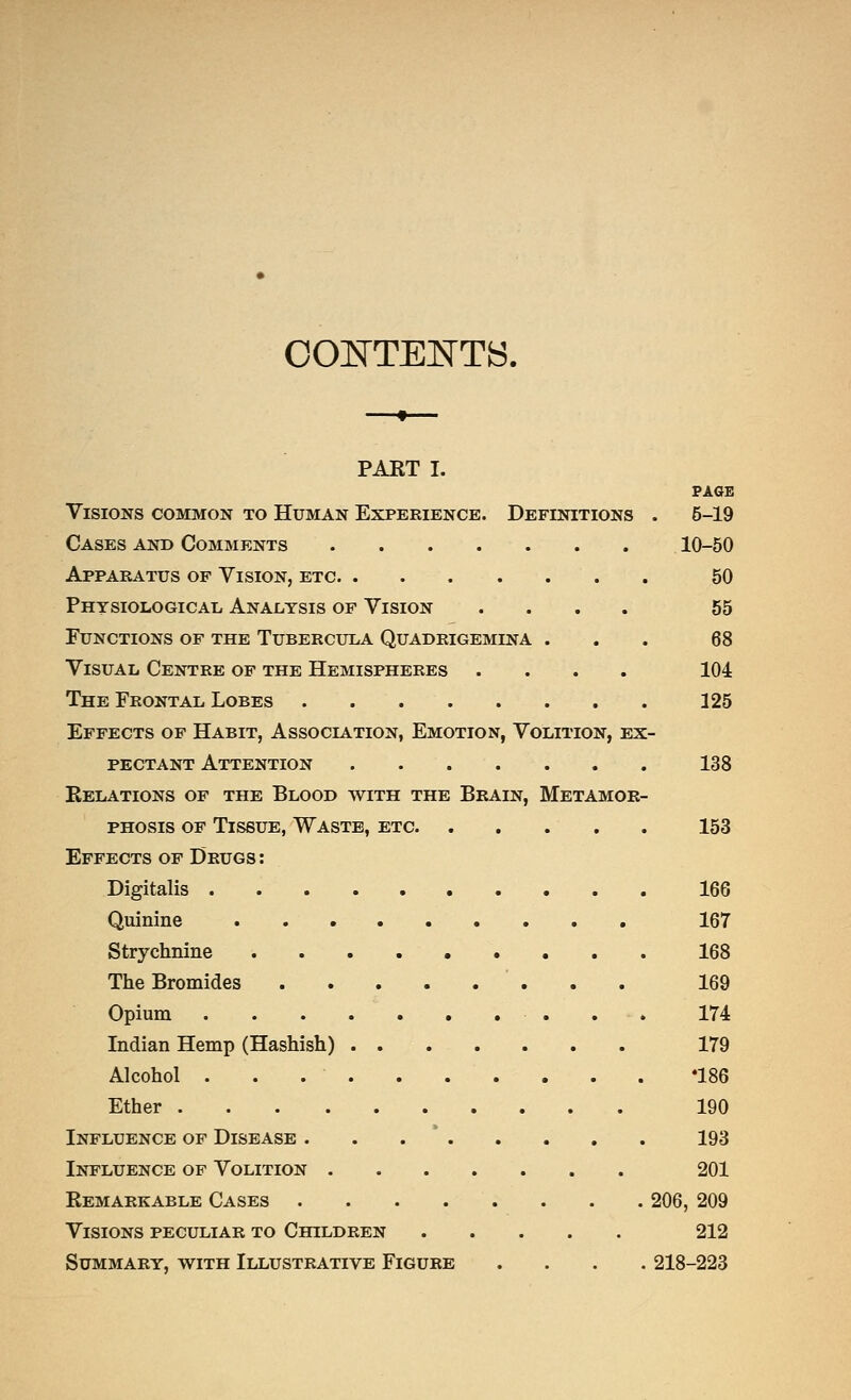 OOB'TENTS. PART I. PASE Visions common to Human Experience. Definitions . 5-19 Cases and Comments 10-50 Apparatus of Vision, etc 50 Physiological Analysis of Vision .... 55 Functions of the Tubercula Quadrigemina ... 68 Visual Centre of the Hemispheres .... 104 The Frontal Lobes 125 Effects of Habit, Association, Emotion, Volition, ex- pectant Attention 138 Relations of the Blood with the Brain, Metamor- phosis OF Tissue, Waste, etc 153 Effects of Drugs : Digitalis 166 Quinine 167 Strychnine 168 The Bromides 169 Opium . - . 174 Indian Hemp (Hashish) 179 Alcohol '186 Ether 190 Influence of Disease . . . * 193 Influence of Volition 201 Remarkable Cases . . . . . . . . 206, 209 Visions peculiar to Children 212 Summary, with Illustrative Figure .... 218-223