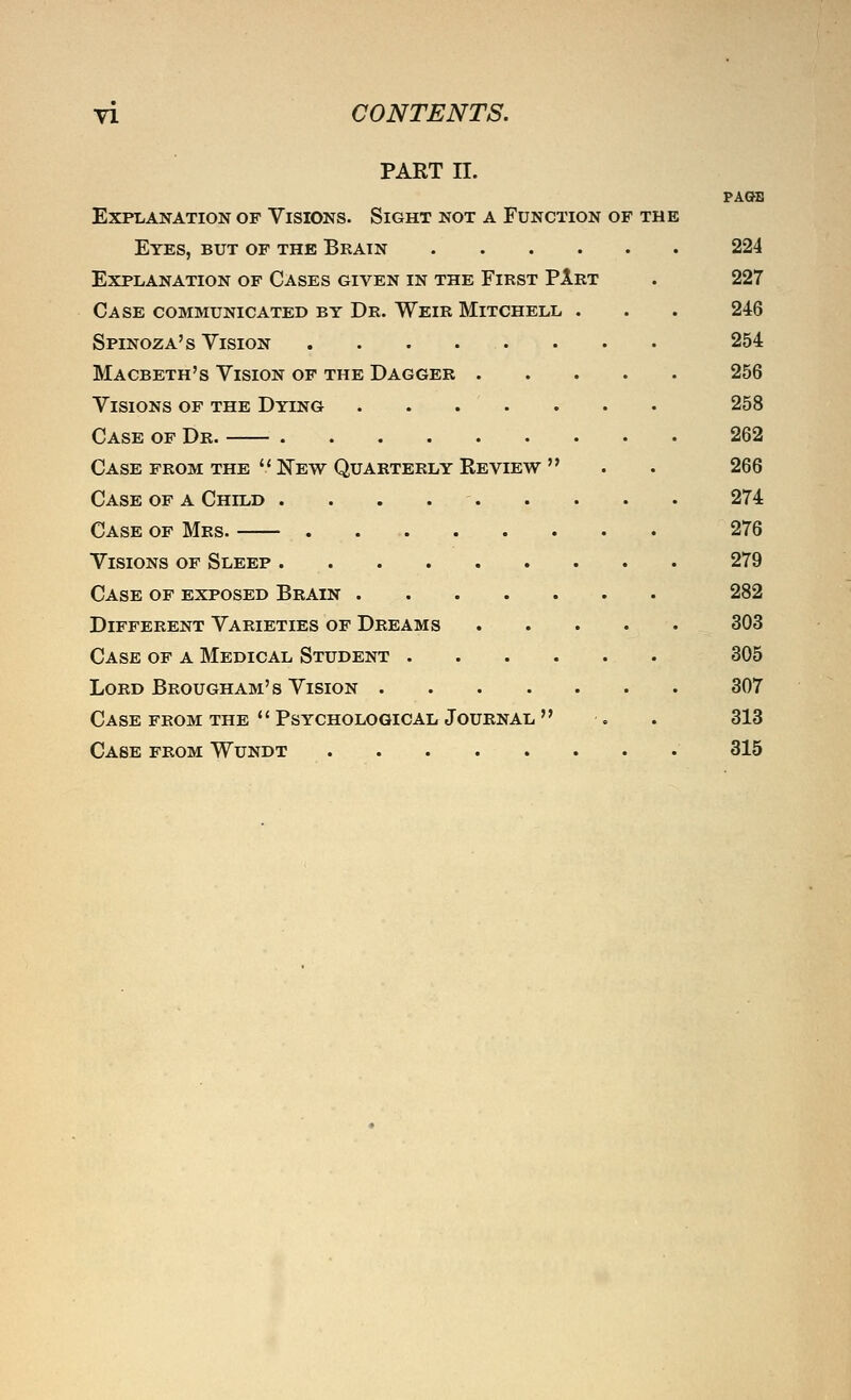 PART II. PAOB Explanation of Visions. Sight not a Function of the Eyes, but of the Bkain 224 Explanation of Cases given in the First PArt . 227 Case communicated by Dr. Weir Mitchell . . . 246 Spinoza's Vision 254 Macbeth's Vision of the Dagger 256 Visions of the Dying . . . . . . • 258 Case of Dr. 262 Case FROM THE  New Quarterly Review  . . 266 Case of a Child . . . . - 274 Case of Mrs. 276 Visions of Sleep 279 Case of exposed Brain 282 Different Varieties of Dreams 303 Case of a Medical Student 305 Lord Brougham's Vision 307 Case from THE  Psychological Journal  . . 313 Case from Wundt 315