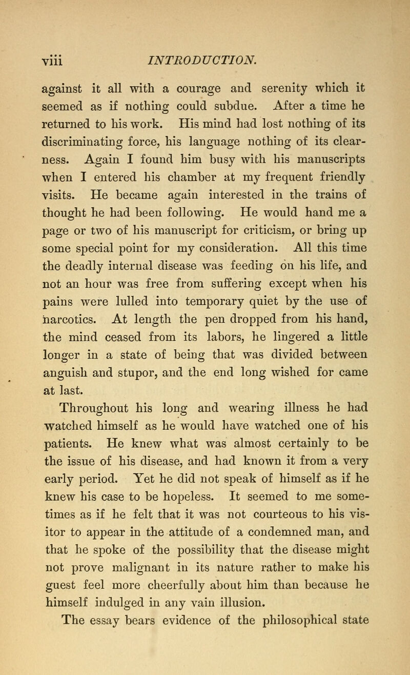 against it all with a courage and serenity which it seemed as if nothing could subdue. After a time he returned to his work. His mind had lost nothing of its discriminating force, his language nothing of its clear- ness. Again I found him busy with his manuscripts when I entered his chamber at my frequent friendly visits. He became again interested in the trains of thought he had been following. He would hand me a page or two of his manuscript for criticism, or bring up some special point for my consideration. All this time the deadly internal disease was feeding on his life, and not an hour was free from suffering except when his pains were lulled into temporary quiet by the use of narcotics. At length the pen dropped from his hand, the mind ceased from its labors, he lingered a little longer in a state of being that was divided between anguish and stupor, and the end long wished for came at last. Throughout his long and wearing illness he had watched himself as he would have watched one of his patients. He knew what was almost certainly to be the issue of his disease, and had known it from a very early period. Yet he did not speak of himself as if he knew his case to be hopeless. It seemed to me some- times as if he felt that it was not courteous to his vis- itor to appear in the attitude of a condemned man, and that he spoke of the possibility that the disease might not prove malignant in its nature rather to make his guest feel more cheerfully about him than because he himself indulged in any vain illusion. The essay bears evidence of the philosophical state