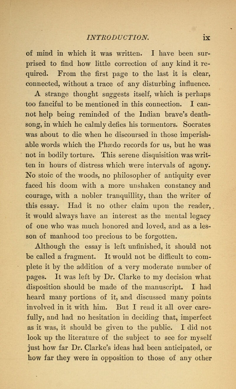 of mind in which it was written. I have been sur- prised to find how little correction of any kind it re- quired. From the first page to the last it is clear, connected, without a trace of any disturbing influence. A strange thought suggests itself, which is perhaps too fanciful to be mentioned in this connection. I can- not help being reminded of the Indian brave's death- song, in which he calmly defies his tormentors. Socrates was about to die when he discoursed in those imperish* able words which the Phgedo records for us, but he was not in bodily torture. This serene disquisition was writ- ten in hours of distress which were intervals of agony. No stoic of the woods, no philosopher of antiquity ever faced his doom with a more unshaken constancy and courage, with a nobler tranquillity, than the writer of this essay. Had it no other claim upon the reader,, it would always have an interest as the mental legacy of one who was much honored and loved, and as a les- son of manhood too precious to be forgotten. Although the essay is left unfinished, it should not be called a fragment. It would not be difficult to com- plete it by the addition of a very moderate number of pages. It was left by Dr. Clarke to my decision what disposition should be made of the manuscript. I had heard many portions of it, and discussed many points involved in it with him. But I read it all over care- fully, and had no hesitation in deciding that, imperfect as it was, it should be given to the public. I did not look up the literature of the subject to see for myself just how far Dr. Clarke's ideas had been anticipated, or how far they were in opposition to those of any other