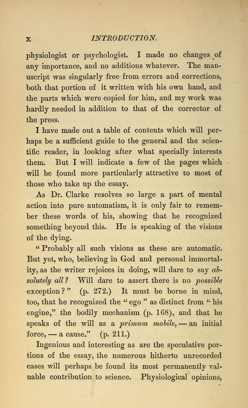 physiologist or psychologist. I made no changes of any importance, and no additions whatever. The man- uscript was singularly free from errors and corrections, both that portion of it written with his own hand, and the parts which were copied for him, and my work was hardly needed in addition to that of the corrector of the press. I have made out a table of contents which will per- haps be a sufficient guide to the general and the scien- tific reader, in looking after what specially interests them. But I will indicate a few of the pages which will be found more particularly attractive to most of those who take up the essay. As Dr. Clarke resolves so large a part of mental action into pure automatism, it is only fair to remem- ber these words of his, showing that he recognized something beyond this. He is speaking of the visions of the dying.  Probably all such visions as these are automatic. But yet, who, believing in God and personal immortal- ity, as the writer rejoices in doing, will dare to say ab- solutely all ? Will dare to assert there is no possible exception ? (p. 272.) It must be borne in mind, too, that he recognized the  ego  as distinct from ^' his engine, the bodily mechanism (p. 168), and that he speaks of the will as a primum mobile, — an initial force, — a cause. (p. 211.) Ingenious and interesting as are the speculative por- tions of the essay, the numerous hitherto unrecorded cases will perhaps be found its most permanently val- uable contribution to science. Physiological opinions.