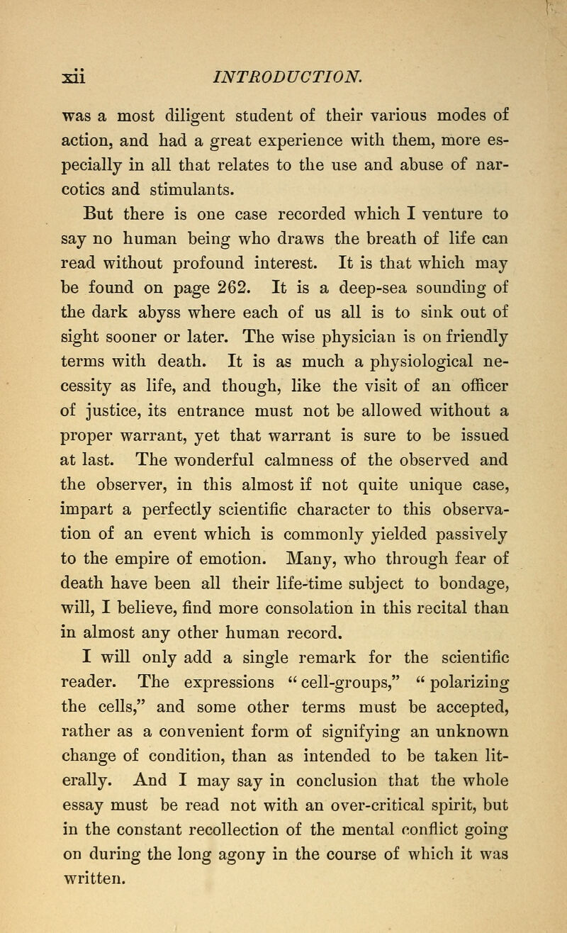 was a most diligent student of their various modes of action, and had a great experience with them, more es- pecially in all that relates to the use and abuse of nar- cotics and stimulants. But there is one case recorded which I venture to say no human being who draws the breath of life can read without profound interest. It is that which may be found on page 262. It is a deep-sea sounding of the dark abyss where each of us all is to sink out of sight sooner or later. The wise physician is on friendly terms with death. It is as much a physiological ne- cessity as life, and though, like the visit of an officer of justice, its entrance must not be allowed without a proper warrant, yet that warrant is sure to be issued at last. The wonderful calmness of the observed and the observer, in this almost if not quite unique case, impart a perfectly scientific character to this observa- tion of an event which is commonly yielded passively to the empire of emotion. Many, who through fear of death have been all their life-time subject to bondage, will, I believe, find more consolation in this recital than in almost any other human record. I will only add a single remark for the scientific reader. The expressions  cell-groups,  polarizing the cells, and some other terms must be accepted, rather as a convenient form of signifying an unknown change of condition, than as intended to be taken lit- erally. And I may say in conclusion that the whole essay must be read not with an over-critical spirit, but in the constant recollection of the mental conflict going on during the long agony in the course of which it was written.