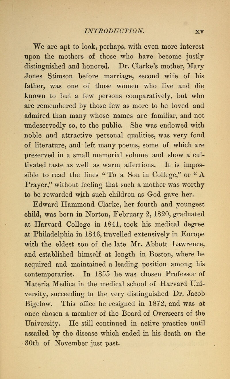 We are apt to look, perhaps, with even more interest upon the mothers of those who have become justly distinguished and honored. Di'« Clarke's mother, Mary Jones Stimson before marriage, second wife of his father, was one of those women who live and die known to but a few persons comparatively, but who are remembered by those few as more to be loved and admired than many whose names are familiar, and not undeservedly so, to the public. She was endowed with noble and attractive personal qualities, was very fond of literature, and left many poems, some of which are preserved in a small memorial volume and show a cul- tivated taste as well as warm affections. It is impos- sible to read the lines  To a Son in College, or  A Prayer, without feeling that such a mother was worthy to be rewarded with such children as God gave her. Edward Hammond Clarke, her fourth and youngest child, was born in Norton, February 2, 1820, graduated at Harvard College in 1841, took his medical degree at Philadelphia in 1846, travelled extensively in Europe with the eldest son of the late Mr. Abbott Lawrence, and established himself at length in Boston, where he acquired and maintained a leading position among his contemporaries. In 1855 he was chosen Professor of Materia Medica in the medical school of Harvard Uni- versity, succeeding to the very distinguished Dr. Jacob Bigelow. This office he resigned in 1872, and was at once chosen a member of the Board of Overseers of the University. He still continued in active practice until assailed by the disease which ended in his death on the 30th of November just past.