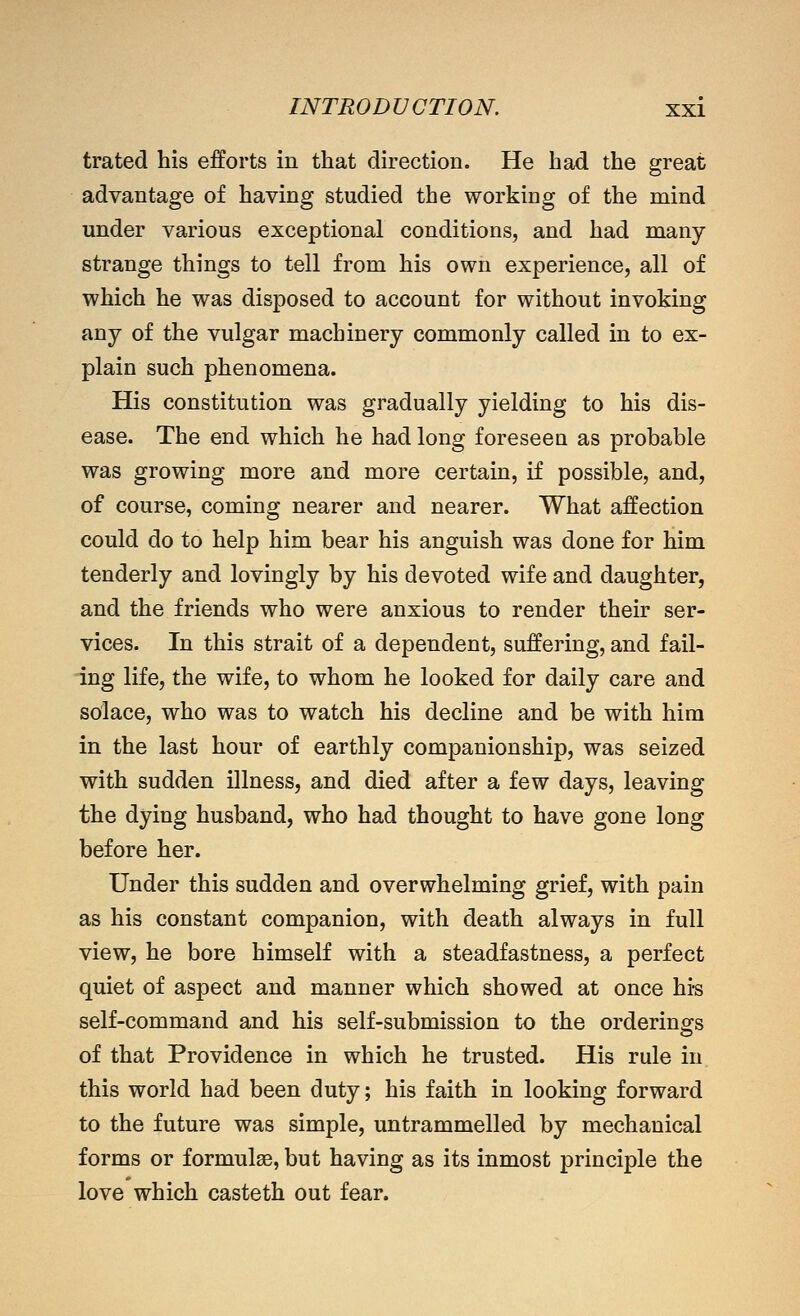 trated his efforts in that direction. He had the great advantage of having studied the working of the mind under various exceptional conditions, and had many- strange things to tell from his own experience, all of which he was disposed to account for without invoking any of the vulgar machinery commonly called in to ex- plain such phenomena. His constitution was gradually yielding to his dis- ease. The end which he had long foreseeu as probable was growing more and more certain, if possible, and, of course, coming nearer and nearer. What affection could do to help him bear his anguish was done for him tenderly and lovingly by his devoted wife and daughter, and the friends who were anxious to render their ser- vices. In this strait of a dependent, suffering, and fail- ing life, the wife, to whom he looked for daily care and solace, who was to watch his decline and be with him in the last hour of earthly companionship, was seized with sudden illness, and died after a few days, leaving the dying husband, who had thought to have gone long before her. Under this sudden and overwhelming grief, with pain as his constant companion, with death always in full view, he bore himself with a steadfastness, a perfect quiet of aspect and manner which showed at once hi-s self-command and his self-submission to the orderings of that Providence in which he trusted. His rule in this world had been duty; his faith in looking forward to the future was simple, untrammelled by mechanical forms or formulae, but having as its inmost principle the love which casteth out fear.