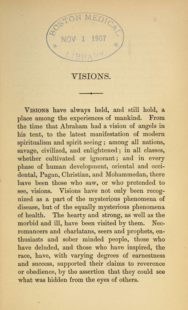 NOV- 1 1907 TISIO]NS. Visions have always held, and still hold, a place among the experiences of mankind. From the time that Abraham had a vision of angels in his tent, to the latest manifestation of modern spiritualism and spirit seeing ; among all nations, savage, civilized, and enlightened; in all classes, whether cultivated or ignorant; and in every phase of human development, oriental and occi- dental. Pagan, Christian, and Mohammedan, there have been those who saw, or who pretended to see, visions. Visions have not only been recog- nized as a part of the mysterious phenomena of disease, but of the equally mysterious phenomena of health. The hearty and strong, as well as the morbid and ill, have been visited by them. Nec- romancers and charlatans, seers and prophets, en- thusiasts and sober minded people, those who have deluded, and those who have inspired, the race, have, with varying degrees of earnestness and success, supported their claims to reverence or obedience, by the assertion that they could see what was hidden from the eyes of others.