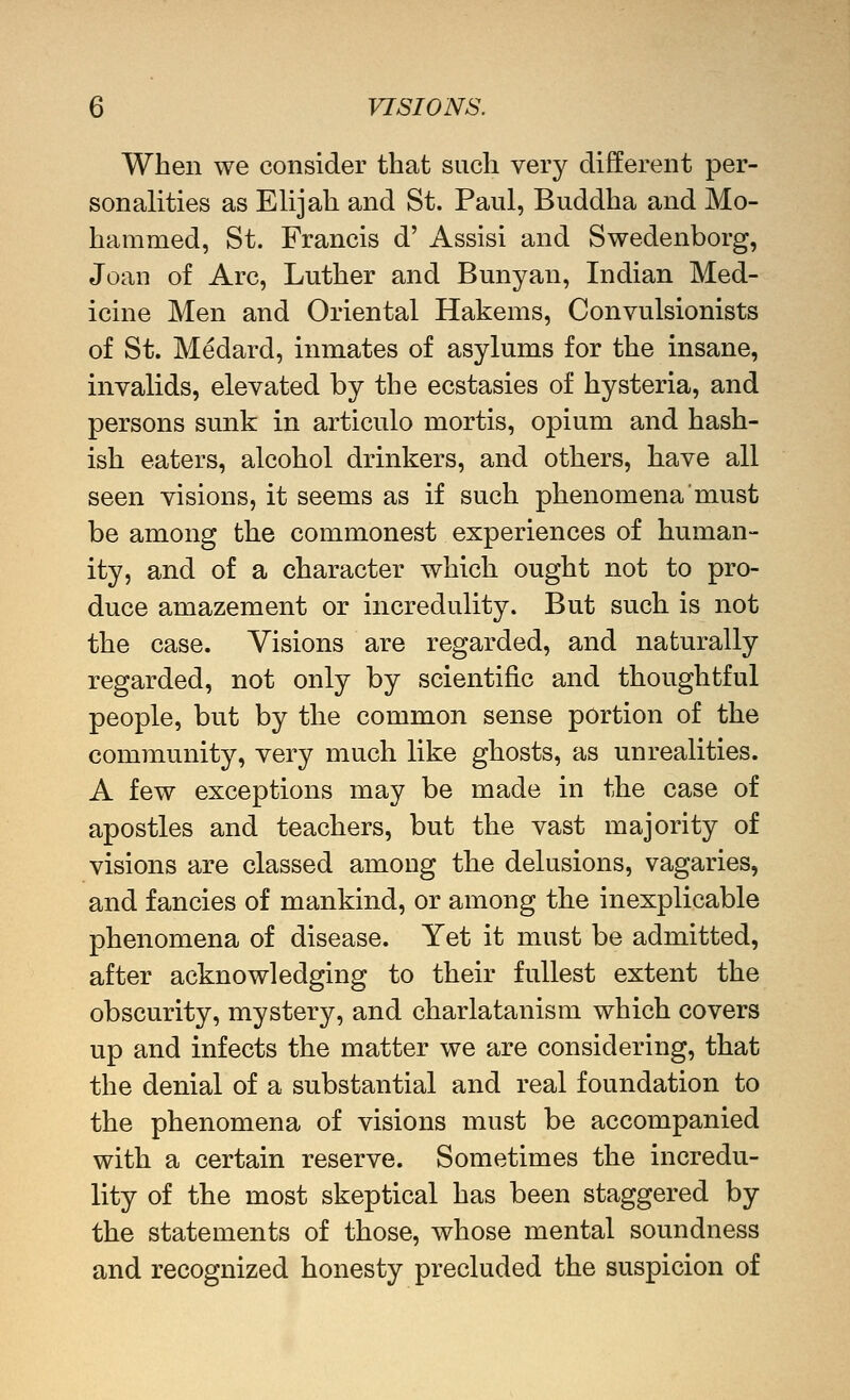 When we consider that such very different per- sonalities as Elijah and St. Paul, Buddha and Mo- hammed, St. Francis d' Assisi and Swedenborg, Joan of Arc, Luther and Bunyan, Indian Med- icine Men and Oriental Hakems, Convulsionists of St. Medard, inmates of asylums for the insane, invalids, elevated by the ecstasies of hysteria, and persons sunk in articulo mortis, opium and hash- ish eaters, alcohol drinkers, and others, have all seen visions, it seems as if such phenomena must be among the commonest experiences of human- ity, and of a character which ought not to pro- duce amazement or incredulity. But such is not the case. Visions are regarded, and naturally regarded, not only by scientific and thoughtful people, but by the common sense portion of the community, very much like ghosts, as unrealities. A few exceptions may be made in the case of apostles and teachers, but the vast majority of visions are classed among the delusions, vagaries, and fancies of mankind, or among the inexplicable phenomena of disease. Yet it must be admitted, after acknowledging to their fullest extent the obscurity, mystery, and charlatanism which covers up and infects the matter we are considering, that the denial of a substantial and real foundation to the phenomena of visions must be accompanied with a certain reserve. Sometimes the incredu- lity of the most skeptical has been staggered by the statements of those, whose mental soundness and recognized honesty precluded the suspicion of