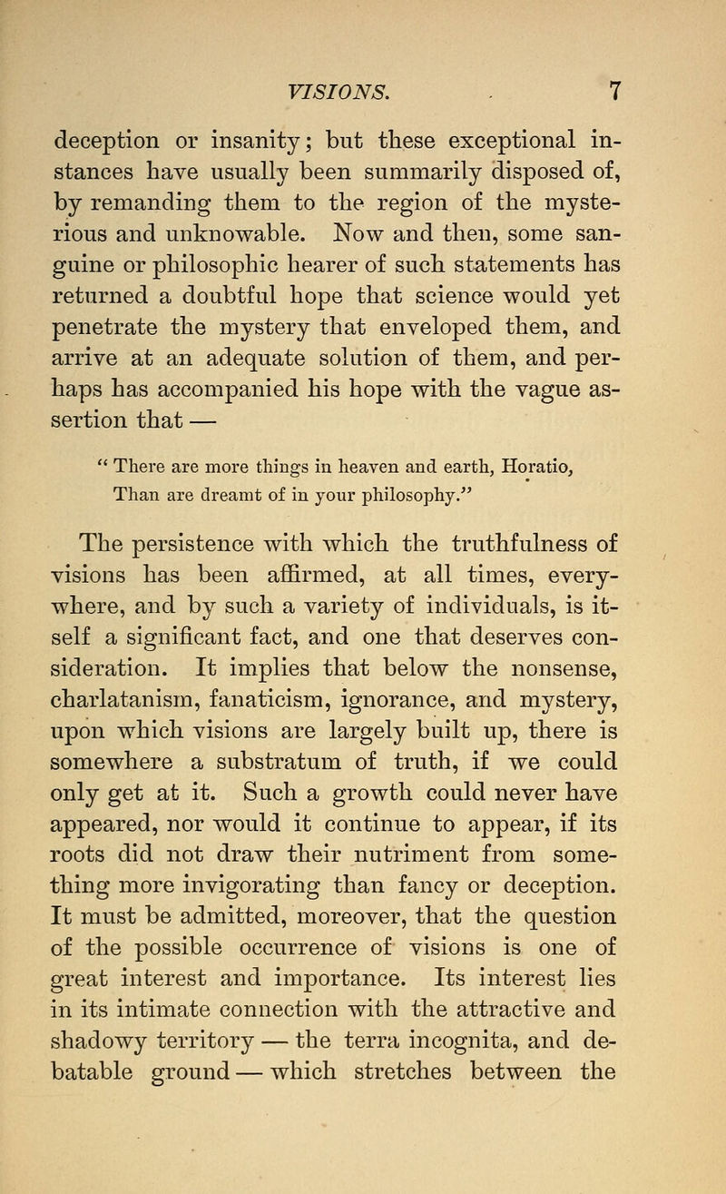 deception or insanity; but these exceptional in- stances have usually been summarily disposed of, by remanding them to the region of the myste- rious and unknowable. Now and then, some san- guine or philosophic hearer of such statements has returned a doubtful hope that science would yet penetrate the mystery that enveloped them, and arrive at an adequate solution of them, and per- haps has accompanied his hope with the vague as- sertion that —  There are more things in heaven and earth, Horatio, Than are dreamt of in your philosophy. The persistence with which the truthfulness of visions has been affirmed, at all times, every- where, and by such a variety of individuals, is it- self a significant fact, and one that deserves con- sideration. It implies that below the nonsense, charlatanism, fanaticism, ignorance, and mystery, upon which visions are largely built up, there is somewhere a substratum of truth, if we could only get at it. Such a growth could never have appeared, nor would it continue to appear, if its roots did not draw their nutriment from some- thing more invigorating than fancy or deception. It must be admitted, moreover, that the question of the possible occurrence of visions is one of great interest and importance. Its interest lies in its intimate connection with the attractive and shadowy territory — the terra incognita, and de- batable ground — which stretches between the