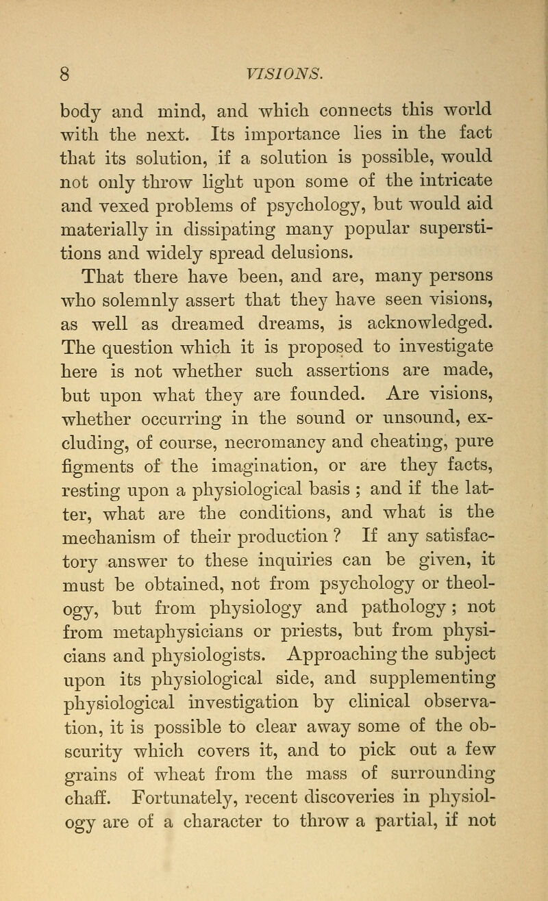 body and mind, and which connects this world with the next. Its importance lies in the fact that its solution, if a solution is possible, would not only throw light upon some of the intricate and vexed problems of psychology, but would aid materially in dissipating many popular supersti- tions and widely spread delusions. That there have been, and are, many persons who solemnly assert that they have seen visions, as well as dreamed dreams, is acknowledged. The question which it is proposed to investigate here is not whether such assertions are made, but upon what they are founded. Are visions, whether occurring in the sound or unsound, ex- cluding, of course, necromancy and cheating, pure figments of the imagination, or are they facts, resting upon a physiological basis ; and if the lat- ter, what are the conditions, and what is the mechanism of their production ? If any satisfac- tory answer to these inquiries can be given, it must be obtained, not from psychology or theol- ogy, but from physiology and pathology; not from metaphysicians or priests, but from physi- cians and physiologists. Approaching the subject upon its physiological side, and supplementing physiological investigation by clinical observa- tion, it is possible to clear away some of the ob- scurity which covers it, and to pick out a few grains of wheat from the mass of surrounding chaff. Fortunately, recent discoveries in physiol- ogy are of a character to throw a partial, if not