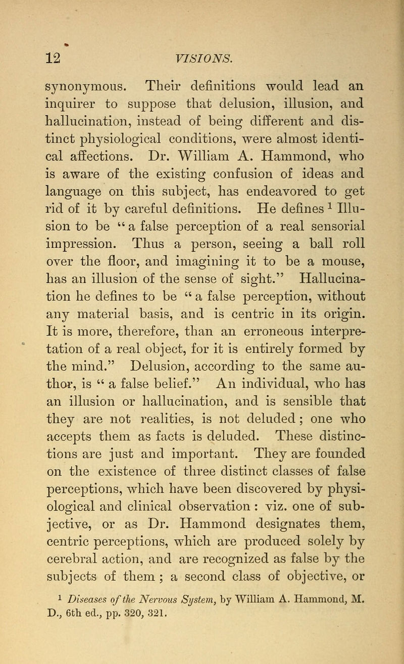 synonymous. Their definitions would lead an inquirer to suppose that delusion, illusion, and hallucination, instead of being different and dis- tinct physiological conditions, were almost identi- cal affections. Dr. William A. Hammond, who is aware of the existing confusion of ideas and language on this subject, has endeavored to get rid of it by careful definitions. He defines ^ Illu- sion to be a false perception of a real sensorial impression. Thus a person, seeing a ball roll over the floor, and imagining it to be a mouse, has an illusion of the sense of sight. Hallucina- tion he defines to be  a false perception, without any material basis, and is centric in its origin. It is more, therefore, than an erroneous interpre- tation of a real object, for it is entirely formed by the mind. Delusion, according to the same au- thor, is  a false belief. An individual, who has an illusion or hallucination, and is sensible that they are not realities, is not deluded; one who accepts them as facts is deluded. These distinc- tions are just and important. They are founded on the existence of three distinct classes of false perceptions, which have been discovered by physi- ological and clinical observation : viz. one of sub- jective, or as Dr. Hammond designates them, centric perceptions, which are produced solely by cerebral action, and are recognized as false by the subjects of them ; a second class of objective, or 1 Diseases of the Nervous System, by William A. Hammond, M. D., 6th ed., pp. 320, 321.