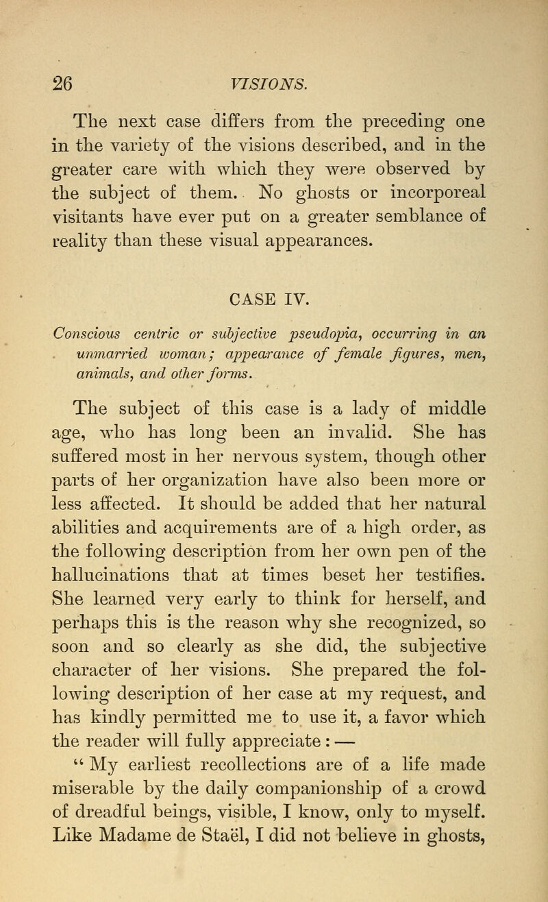 The next case differs from the preceding one in the variety of the visions described, and in the greater care with which they were observed by the subject of them. No ghosts or incorporeal visitants have ever put on a greater semblance of reality than these visual appearances. CASE IV. Conscious centric or subjective pseudopia, occurring in an unmarried woman; appearance of female figures^ men, animals, and other foims. The subject of this case is a lady of middle age, who has long been an invalid. She has suffered most in her nervous system, though other parts of her organization have also been more or less affected. It should be added that her natural abilities and acquirements are of a high order, as the following description from her own pen of the hallucinations that at times beset her testifies. She learned very early to think for herself, and perhaps this is the reason why she recognized, so soon and so clearly as she did, the subjective character of her visions. She prepared the fol- lowing description of her case at my request, and has kindly permitted me to use it, a favor which the reader will fully appreciate : —  My earliest recollections are of a life made miserable by the daily companionshij) of a crowd of dreadful beings, visible, I know, only to myself. Like Madame de Stael, I did not believe in ghosts,