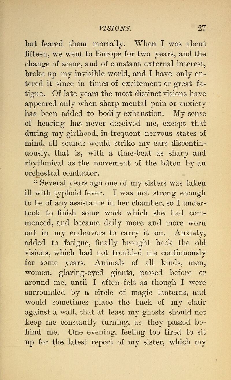 but feared them mortally. When I was about fifteen, we went to Europe for two years, and the change of scene, and of constant external interest, broke up my mvisible world, and I have only en- tered it since in times of excitement or great fa- tigue. Of late years the most distinct visions have appeared only when sharp mental pain or anxiety has been added to bodily exhaustion. My sense of hearing has never deceived me, except that during my girlhood, in frequent nervous states of mind, all sounds would strike my ears discontin- uously, that is, with a time-beat as sharp and rhythmical as the movement of the baton by an orchestral conductor.  Several years ago one of my sisters was taken ill with typhoid fever. I was not strong enough to be of any assistance in her chamber, so I under- took to finish some work which she had com- menced, and became daily more and more worn out in my endeavors to carry it on. Anxiety, added to fatigue, finally brought back the old visions, which had not troubled me continuously for some years. Animals of all kinds, men, women, glaring-eyed giants, passed before or around me, until I often felt as though I were surrounded by a circle of magic lanterns, and would sometimes place the back of my chair against a wall, that at least my ghosts should not keep me constantly turning, as they passed be- hind me. One evening, feeling too tired to sit up for the latest report of my sister, which my