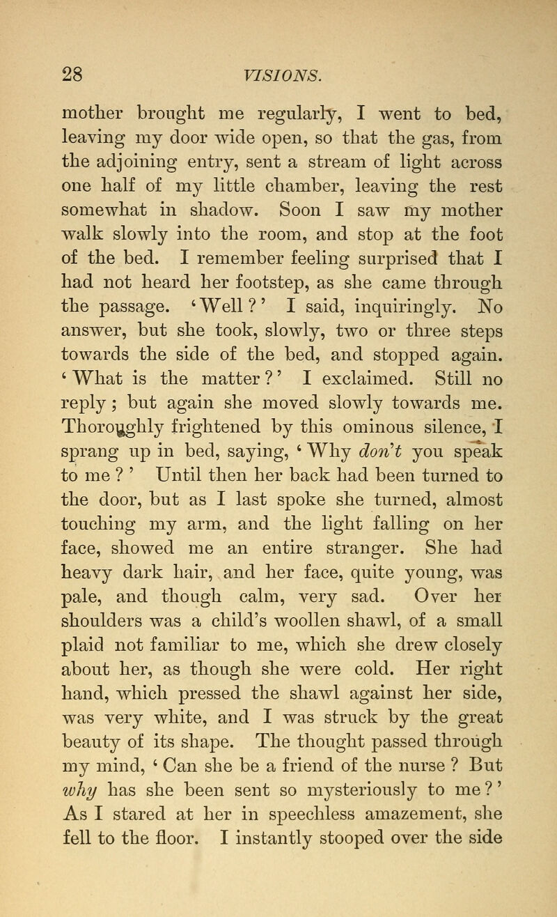 mother brought me regularly, I went to bed, leaving my door wide open, so that the gas, from the adjoining entry, sent a stream of light across one half of my little chamber, leaving the rest somewhat in shadow. Soon I saw my mother walk slowly into the room, and stop at the foot of the bed. I remember feeling surprised that I had not heard her footstep, as she came through the passage. ' Well ? ' I said, inquiringly. No answer, but she took, slowly, two or three steps towards the side of the bed, and stopped again. ' What is the matter ?' I exclaimed. Still no reply; but again she moved slowly towards me. Thoro\^hly frightened by this ominous silence, I sprang up in bed, saying, ' Why don''t you speak to me ? ' Until then her back had been turned to the door, but as I last spoke she turned, almost touching my arm, and the light falling on her face, showed me an entire stranger. She had heavy dark hair, and her face, quite young, was pale, and though calm, very sad. Over her shoulders was a child's woollen shawl, of a small plaid not familiar to me, which she drew closely about her, as though she were cold. Her right hand, which pressed the shawl against her side, was very white, and I was struck by the great beauty of its shape. The thought passed through my mind, ' Can she be a friend of the nurse ? But wJiT/ has she been sent so mysteriously to me ?' As I stared at her in speechless amazement, she fell to the floor. I instantly stooped over the side