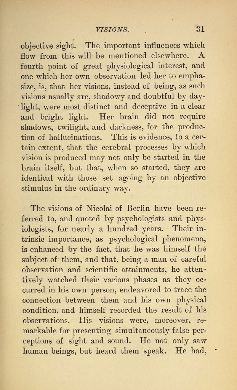 objective sight. The important influences which flow from this will be mentioned elsewhere. A fourth point of great physiological interest, and one which her own observation led her to empha- size, is, that her visions, instead of being, as such visions usually are, shadowy and doubtful by day- light, were most distinct and deceptive in a clear and bright light. Her brain did not require shadows, twilight, and darkness, for the produc- tion of hallucinations. This is evidence, to a cer- tain extent, that the cerebi-al processes by which vision is produced may not only be started in the brain itself, but that, when so started, they are identical with those set agoing by an objective stimulus in the ordinary way. The visions of Nicolai of Berlin have been re- ferred to, and quoted by psychologists and phys- iologists, for nearly a hundred years. Their in- trinsic importance, as psychological phenomena, is enhanced by the fact, that he was himself the subject of them, and that, being a man of careful observation and scientific attainments, he atten- tively watched their various phases as they oc- curred in his own person, endeavored to trace the connection between them and his own physical condition, and himself recorded the result of his observations. His visions were, moreover, re- markable for presenting simultaneously false per- ceptions of sight and sound. He not only saw human beings, but heard them speak. He had.