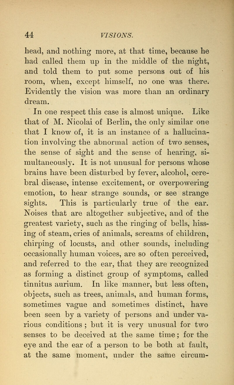 head, and nothing more, at that thiie, because he had called them up in the middle of the night, and told them to put some persons out of his room, when, except himself, no one was there. Evidently the vision was more than an ordinary dream. In one respect this case is almost unique. Like that of M. Nicolai of Berlin, the only similar one that I know of, it is an instance of a hallucina- tion involving the abnormal action of two senses, the sense of sight and the sense of hearing, si- multaneously. It is not unusual for persons whose brains have been disturbed by fever, alcohol, cere- bral disease, intense excitement, or overpowering emotion, to hear strange sounds, or see strange sights. This is particularly true of the ear. Noises that are altogether subjective, and of the greatest variety, such as the ringing of bells, hiss- ing of steam, cries of animals, screams of children, chirping of locusts, and other sounds, including occasionally human voices, are so often perceived, and referred to the ear, that they are recognized as forming a distinct group of symptoms, called tinnitus aurium. In like manner, but less often, objects, such as trees, animals, and human forms, sometimes vague and sometimes distinct, have been seen by a variety of persons and under va- rious conditions ; but it is very unusual for two senses to be deceived at the same time; for the eye and the ear of a person to be both at fault, at the same moment, under the same circum-