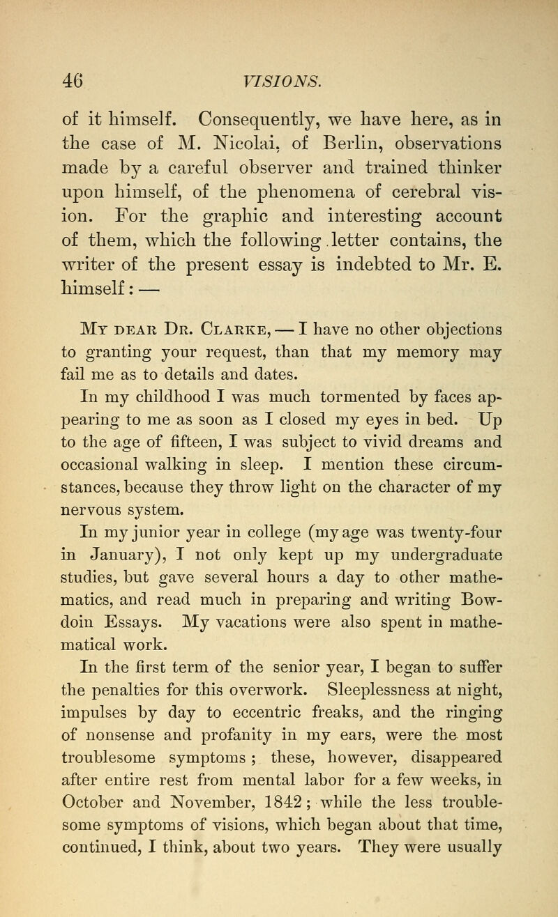 of it himself. Consequently, we have here, as in the case of M. Nicolai, of Berlin, observations made by a careful observer and trained thinker upon himself, of the phenomena of cerebral vis- ion. For the graphic and interesting account of them, which the following. letter contains, the writer of the present essay is indebted to Mr. E. himself: — My dear Dr. Clarke, — I have no other objections to granting your request, than that my memory may fail me as to details and dates. In my childhood I was much tormented by faces ap- pearing to me as soon as I closed my eyes in bed. Up to the age of fifteen, I was subject to vivid dreams and occasioual walking in sleep. I mention these circum- stances, because they throw light on the character of my nervous system. In my junior year in college (my age was twenty-four in January), I not only kept up my undergraduate studies, but gave several hours a day to other mathe- matics, and read much in preparing and writing Bow- doin Essays. My vacations were also spent in mathe- matical work. In the first term of the senior year, I began to suffer the penalties for this overwork. Sleeplessness at night, impulses by day to eccentric freaks, and the ringing of nonsense and profanity in my ears, were the most troublesome symptoms ; these, however, disappeared after entire rest from mental labor for a few weeks, in October and November, 1842; while the less trouble- some symptoms of visions, which began about that time, continued, I think, about two years. They were usually