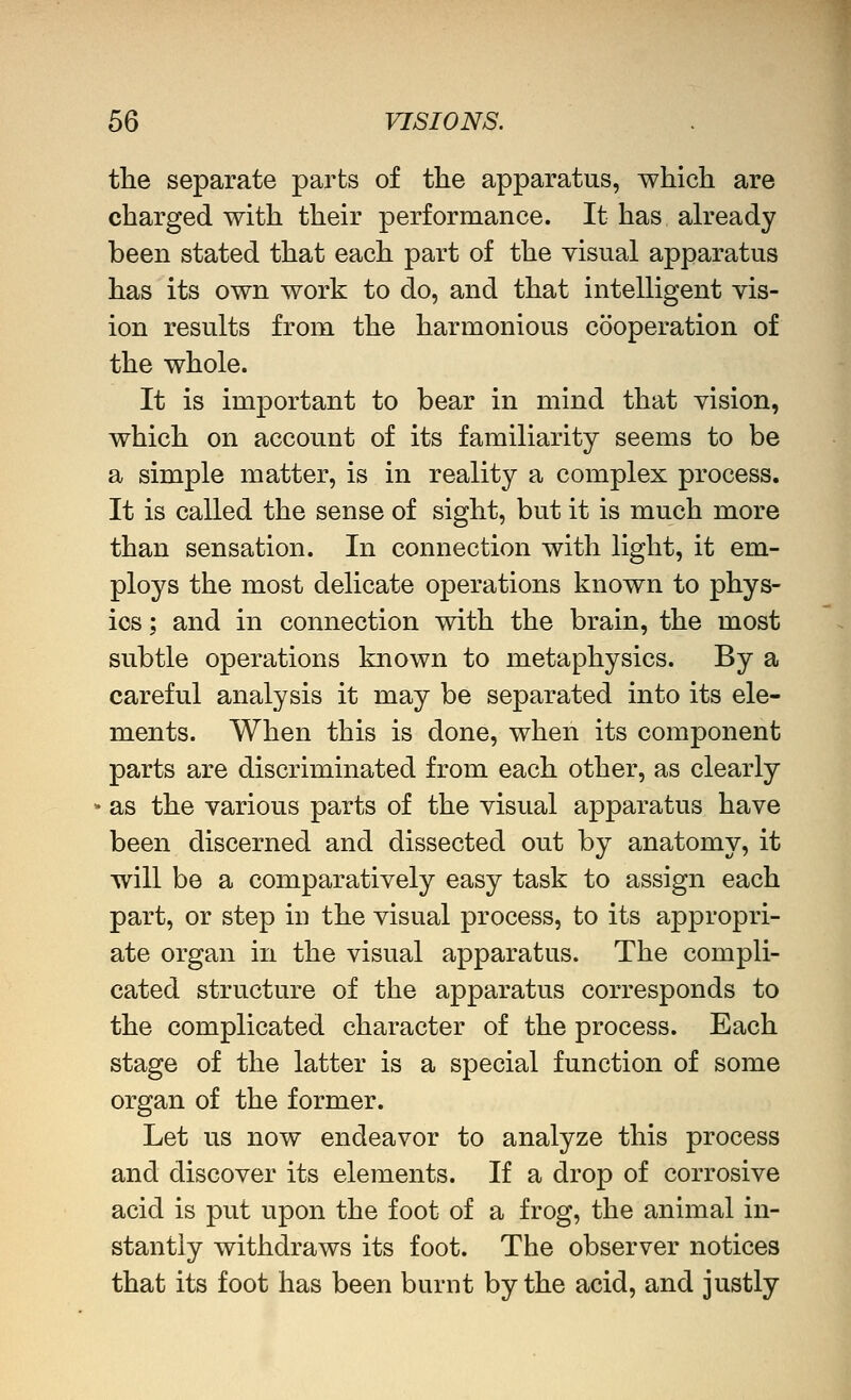 the separate parts of the apparatus, which are charged with their performance. It has ah^eady been stated that each part of the yisual apparatus has its own work to do, and that intelligent vis- ion results from the harmonious cooperation of the whole. It is important to bear in mind that vision, which on account of its familiarity seems to be a simple matter, is in reality a complex process. It is called the sense of sight, but it is much more than sensation. In connection with light, it em- ploys the most delicate operations known to phys- ios ; and in connection with the brain, the most subtle operations known to metaphysics. By a careful analysis it may be separated into its ele- ments. When this is done, when its component parts are discriminated from each other, as clearly as the various parts of the visual apparatus have been discerned and dissected out by anatomy, it will be a comparatively easy task to assign each part, or step in the visual process, to its appropri- ate organ in the visual apparatus. The compli- cated structure of the apparatus corresponds to the complicated character of the process. Each stage of the latter is a special function of some organ of the former. Let us now endeavor to analyze this process and discover its elements. If a drop of corrosive acid is put upon the foot of a frog, the animal in- stantly withdraws its foot. The observer notices that its foot has been burnt by the acid, and justly