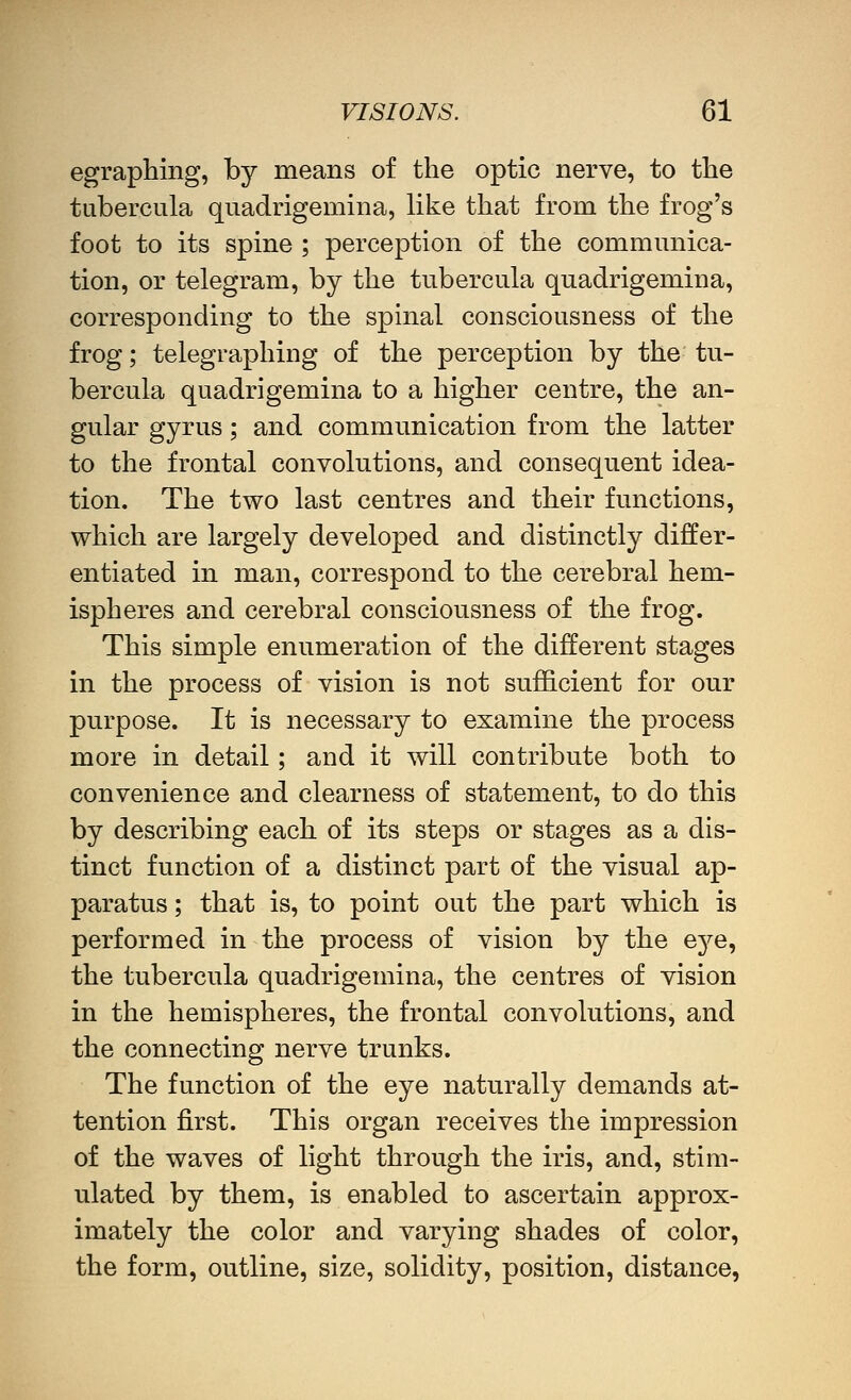 egraphing, by means of the optic nerve, to the tubercula qiiadrigemina, like that from the frog's foot to its spine ; perception of the communica- tion, or telegram, by the tubercula quadrigemina, corresponding to the spinal consciousness of the frog; telegraphing of the perception by the tu- bercula quadrigemina to a higher centre, the an- gular gyrus; and communication from the latter to the frontal convolutions, and consequent idea- tion. The two last centres and their functions, which are largely developed and distinctly differ- entiated in man, correspond to the cerebral hem- ispheres and cerebral consciousness of the frog. This simple enumeration of the different stages in the process of vision is not sufficient for our purpose. It is necessary to examine the process more in detail; and it will contribute both to convenience and clearness of statement, to do this by describing each of its steps or stages as a dis- tinct function of a distinct part of the visual ap- paratus ; that is, to point out the part which is performed in the process of vision by the eye, the tubercula quadrigemina, the centres of vision in the hemispheres, the frontal convolutions, and the connecting nerve trunks. The function of the eye naturally demands at- tention first. This organ receives the impression of the waves of light through the iris, and, stim- ulated by them, is enabled to ascertain approx- imately the color and varying shades of color, the form, outline, size, solidity, position, distance,