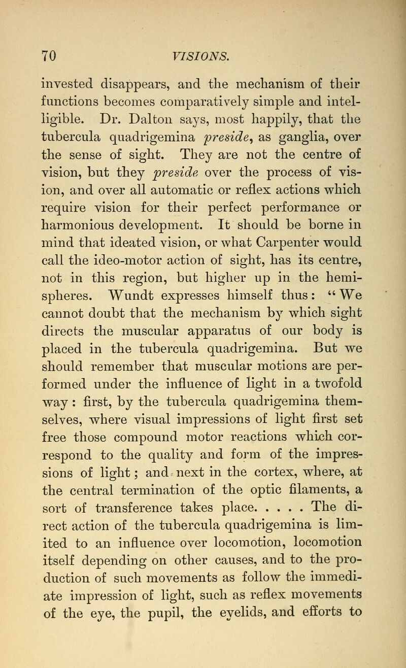 invested disappears, and the meclianism of their functions becomes comparatively simple and intel- ligible. Dr. Dal ton says, most happily, that the tubercula quadrigemina preside, as ganglia, over the sense of sight. They are not the centre of vision, but they preside over the process of vis- ion, and over all automatic or reflex actions which require vision for their perfect performance or harmonious development. It should be borne in mind that ideated vision, or what Carpenter would call the ideo-motor action of sight, has its centre, not in this region, but higher up in the hemi- spheres. Wundt expresses himself thus :  We cannot doubt that the mechanism b}^ which sight directs the muscular apparatus of our body is placed in the tubercula quadrigemina. But we should remember that muscular motions are per- formed under the influence of light in a twofold way : first, by the tubercula quadrigemina them- selves, where visual impressions of light first set free those compound motor reactions which cor- respond to the quality and form of the impres- sions of light; and next in the cortex, where, at the central termination of the optic filaments, a sort of transference takes place The di- rect action of the tubercula quadrigemina is lim- ited to an influence over locomotion, locomotion itself depending on other causes, and to the pro- duction of such movements as follow the immedi- ate impression of light, such as reflex movements of the eye, the pupil, the eyelids, and efforts to