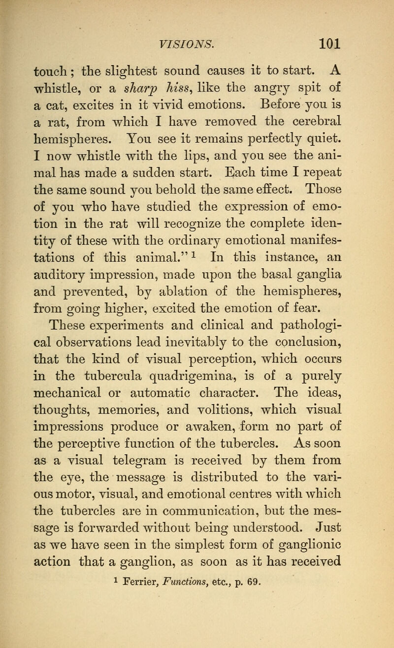 touch ; the slightest sound causes it to start. A whistle, or a sharp hiss, like the angry spit of a cat, excites in it vivid emotions. Before you is a rat, from which I have removed the cerebral hemispheres. You see it remains perfectly quiet. I now whistle with the lips, and you see the ani- mal has made a sudden start. Each time I repeat the same sound you behold the same effect. Those of you who have studied the expression of emo- tion in the rat will recognize the complete iden- tity of these with the ordinar}^ emotional manifes- tations of this animal. ^ In this instance, an auditory impression, made upon the basal ganglia and prevented, by ablation of the hemispheres, from going higher, excited the emotion of fear. These experiments and clinical and pathologi- cal observations lead inevitably to the conclusion, that the kind of visual perception, which occurs in the tubercula quadrigemina, is of a purely mechanical or automatic character. The ideas, thoughts, memories, and volitions, which visual impressions produce or awaken, form no part of the perceptive function of the tubercles. As soon as a visual telegram is received by them from the eye, the message is distributed to the vari- ous motor, visual, and emotional centres with which the tubercles are in communication, but the mes- sage is forwarded without being understood. Just as we have seen in the simplest form of ganglionic action that a ganglion, as soon as it has received 1 Ferrier, Functions, etc., p. 69.