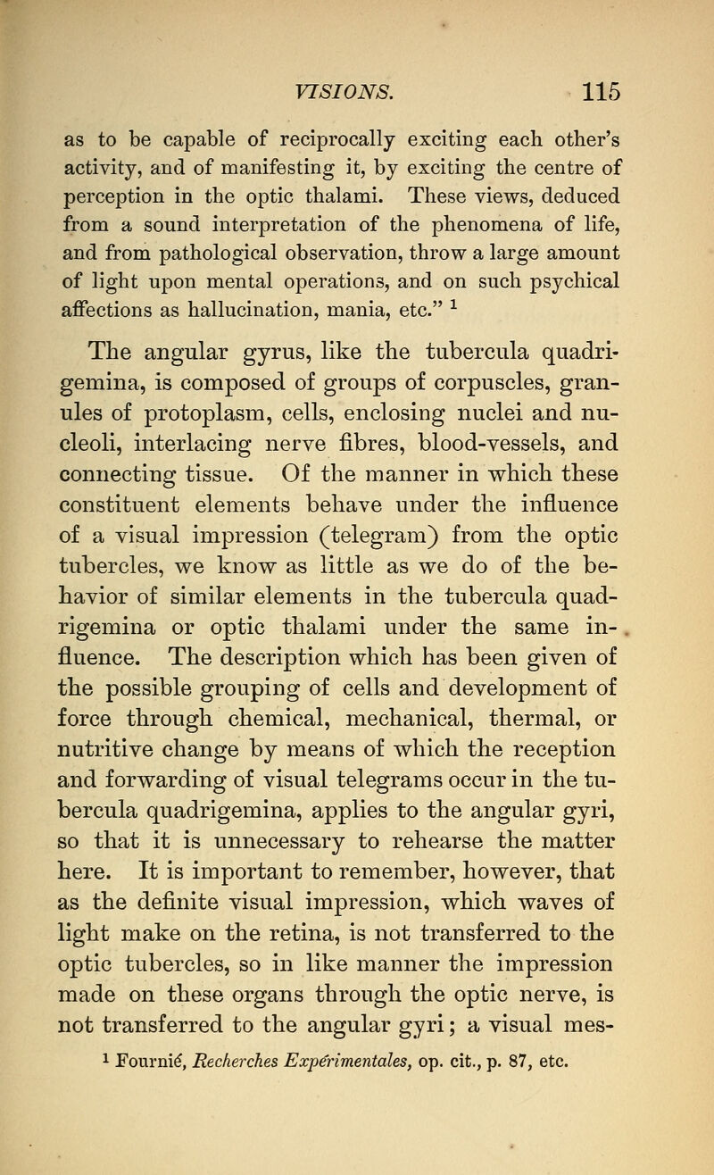 as to be capable of reciprocally exciting each other's activity, and of manifesting it, by exciting the centre of perception in the optic thalami. These views, deduced from a sound interpretation of the phenomena of life, and from pathological observation, throw a large amount of light upon mental operations, and on such psychical affections as hallucination, mania, etc. -^ The angular gyrus, like the tubercula quadri- gemina, is composed of groups of corpuscles, gran- ules of protoplasm, cells, enclosing nuclei and nu- cleoli, interlacing nerve fibres, blood-vessels, and connecting tissue. Of the manner in which these constituent elements behave under the influence of a visual impression (telegram) from the optic tubercles, we know as little as we do of the be- havior of similar elements in the tubercula quad- rigemina or optic thalami under the same in- . fluence. The description which has been given of the possible grouping of cells and development of force through chemical, mechanical, thermal, or nutritive change by means of which the reception and forwarding of visual telegrams occur in the tu- bercula quadrigemina, applies to the angular gyri, so that it is unnecessary to rehearse the matter here. It is important to remember, however, that as the definite visual impression, which waves of light make on the retina, is not transferred to the optic tubercles, so in like manner the impression made on these organs through the optic nerve, is not transferred to the angular gyri; a visual mes- 1 Fourni^, Recherches Experimentales, op, cit., p. 87, etc.