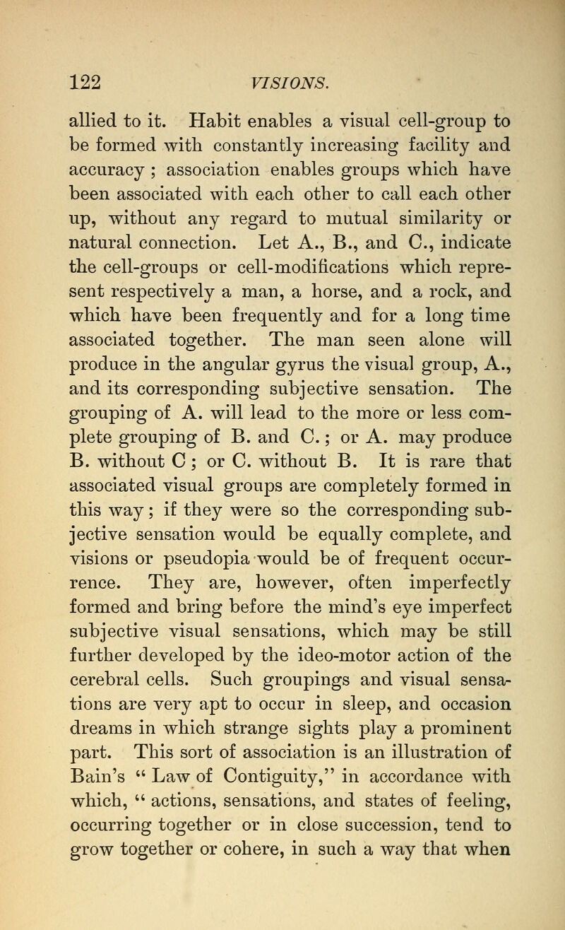 allied to it. Habit enables a visual cell-group to be formed with constantly increasing facility and accuracy ; association enables groups which have been associated with each other to call each other up, without any regard to mutual similarity or natural connection. Let A., B., and C, indicate the cell-groups or cell-modifications which repre- sent respectively a man, a horse, and a rock, and which have been frequently and for a long time associated together. The man seen alone will produce in the angular gyrus the visual group. A., and its corresponding subjective sensation. The grouping of A. will lead to the more or less com- plete grouping of B. and C.; or A. may produce B. without C; or C. without B. It is rare that associated visual groups are completely formed in this way; if they were so the corresponding sub- jective sensation would be equally complete, and visions or pseudopia would be of frequent occur- rence. They are, however, often imperfectly formed and bring before the mind's eye imperfect subjective visual sensations, which may be still further developed by the ideo-motor action of the cerebral cells. Such groupings and visual sensa- tions are very apt to occur in sleep, and occasion dreams in which strange sights play a prominent part. This sort of association is an illustration of Bain's  Law of Contiguity, in accordance with which,  actions, sensations, and states of feeling, occurring together or in close succession, tend to grow together or cohere, in such a way that when