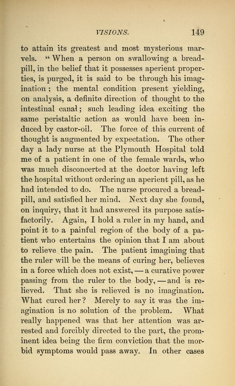 to attain its greatest and most mysterious mar- vels.  When a person on swallowing a bread- pill, in the belief that it possesses aperient proper- ties, is purged, it is said to be through his imag- ination ; the mental condition present yielding, on analysis, a definite direction of thought to the intestinal canal; such leading idea exciting the same peristaltic action as would have been in- duced by castor-oil. The force of this current of thought is augmented by expectation. The other day a lady nurse at the Plymouth Hospital told me of a patient in one of the female wards, who was much disconcerted at the doctor having left the hospital without ordering an aperient pill, as he had intended to do. The nurse procured a bread- pill, and satisfied her mind. Next day she found, on inquiry, that it had answered its purpose satis- factorily. Again, I hold a ruler in my hand, and point it to a painful region of the body of a pa- tient who entertains the opinion that I am about to relieve the pain. The patient imagining that the ruler will be the means of curing her, believes in a force which does not exist, — a curative power passing from the ruler to the body,—and is re- lieved. That she is relieved is no imagination. What cured her ? Merely to say it was the im- agination is no solution of the problem. What really happened was that her attention was ar- rested and forcibly directed to the part, the prom- inent idea being the firm conviction that the mor- bid symptoms would pass away. In other cases