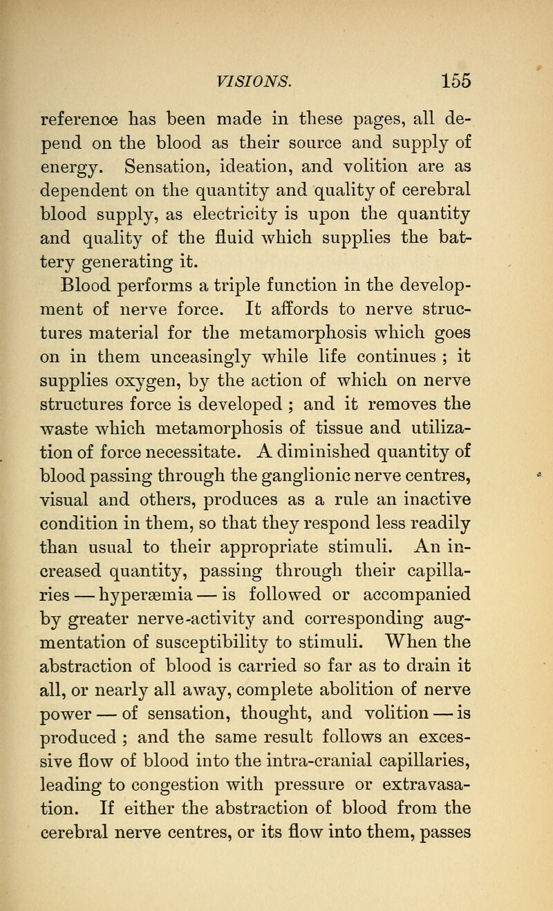 reference has been made in these pages, all de- pend on the blood as their source and supply of energy. Sensation, ideation, and volition are as dependent on the quantity and quality of cerebral blood supply, as electricity is upon the quantity and quality of the fluid which supplies the bat- tery generating it. Blood performs a triple function in the develop- ment of nerve force. It affords to nerve struc- tures material for the metamorphosis which goes on in them unceasingly while life continues ; it supplies oxygen, by the action of which on nerve structures force is developed ; and it removes the waste which metamorphosis of tissue and utiliza- tion of force necessitate. A diminished quantity of blood passing through the ganglionic nerve centres, visual and others, produces as a rule an inactive condition in them, so that they respond less readily than usual to their appropriate stimuli. An in- creased quantity, passing through their capilla- ries — hypersemia — is followed or accompanied by greater nerve-activity and corresponding aug- mentation of susceptibility to stimuli. When the abstraction of blood is carried so far as to drain it all, or nearly all away, complete abolition of nerve power — of sensation, thought, and volition — is produced ; and the same result follows an exces- sive flow of blood into the intra-cranial capillaries, leading to congestion with pressure or extravasa- tion. If either the abstraction of blood from the cerebral nerve centres, or its flow into them, passes