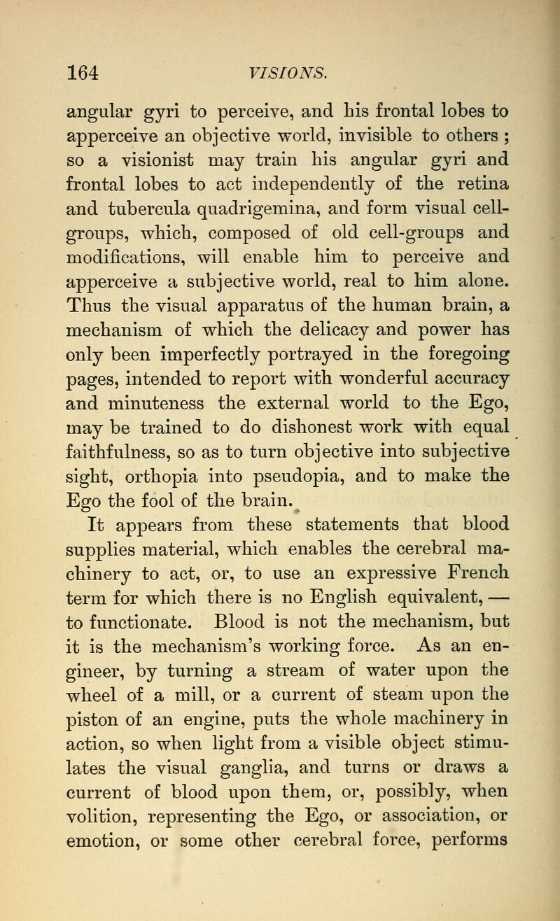 angular gyri to perceive, and his frontal lobes to apperceive an objective world, invisible to others ; so a visionist may train his angular gyri and frontal lobes to act independently of the retina and tubercula quadrigemina, and form visual cell- groups, which, composed of old cell-groups and modifications, will enable him to perceive and apperceive a subjective world, real to him alone. Thus the visual apparatus of the human brain, a mechanism of which the delicacy and power has only been imperfectly portrayed in the foregoing pages, intended to report with wonderful accuracy and minuteness the external world to the Ego, may be trained to do dishonest work with equal faithfulness, so as to turn objective into subjective sight, orthopia into pseudopia, and to make the Ego the fool of the brain. ^ It appears from these statements that blood supplies material, which enables the cerebral ma- chinery to act, or, to use an expressive French term for which there is no English equivalent, — to functionate. Blood is not the mechanism, but it is the mechanism's working force. As an en- gineer, by turning a stream of water upon the wheel of a mill, or a current of steam upon the piston of an engine, puts the whole machinery in action, so when light from a visible object stimu- lates the visual ganglia, and turns or draws a current of blood upon them, or, possibly, when volition, representing the Ego, or association, or emotion, or some other cerebral force, performs