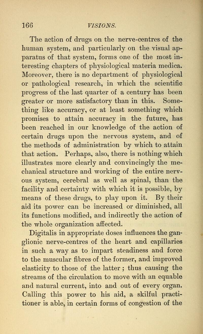 The action of drugs on the nerve-centres of the human system, and particularly on the visual ap- paratus of that system, forms one of the most in- teresting chapters of physiological materia medica. Moreover, there is no department of physiological or pathological research, in which the scientific progress of the last quarter of a century has been greater or more satisfactory than in this. Some- thing like accuracy, or at least something which promises to attain accuracy in the future, has been reached in our knowledge of the action of certain drugs upon the nervous system, and of the methods of administration by which to attain that action. Perhaps, also, there is nothing which illustrates more clearly and convincingly the me- chanical structure and working of the entire nerv- ous system, cerebral as well as spinal, than the facility and certainty with which it is possible, by means of these drugs, to play upon it. By their aid its power can be increased or diminished, all its functions modified, and indirectly the action of the whole organization affected. Digitalis in appropriate doses influences the gan- glionic nerve-centres of the heart and capillaries in such a way as to impart steadiness and force to the muscular fibres of the former, and improved elasticity to those of the latter ; thus causing the streams of the circulation to move with an equable and natural current, into and out of every organ. Calling this power to his aid, a skilful practi- tioner is able, in certain forms of congestion of the