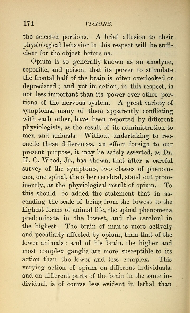 the selected portions. A brief allusion to their physiological behavior in this respect will be suflB.- cient for the object before us. Opium is so generally known as an anodyne, soporific, and poison, that its power to stimulate the frontal half of the brain is often overlooked or depreciated ; and yet its action, in this respect, is not less important than its power over other por- tions of the nervous system. A great variety of symptoms, many of them apparently conflicting with each other, have been reported by different physiologists, as the result of its administration to men and animals. Without undertaking to rec- oncile these differences, an effort foreign to our present purpose, it may be safely asserted, as Dr. H. C. Wood, Jr., has shown, that after a careful survey of the symptoms, two classes of phenom- ena, one spinal, the other cerebral, stand out prom- inently, as the physiological result of opium. To this should be added the statement that in as- cending the scale of being from the lowest to the highest forms of animal life, the spinal phenomena predominate in the lowest, and the cerebral in the highest. The brain of man is more actively and peculiarly affected by opium, than that of the lower animals ; and of his brain, the higher and most complex ganglia are more susceptible to its action than the lower and less complex. This varying action of opium on different individuals, and on different parts of the brain in the same in- dividual, is of course less evident in lethal than