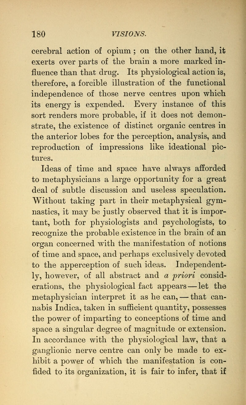 cerebral action of opium ; on the other hand, it exerts oyer parts of the brain a more marked in- fluence than that drug. Its physiological action is, therefore, a forcible illustration of the functional independence of those nerve centres upon which its energy is expended. Every instance of this sort renders more probable, if it does not demon- strate, the existence of distinct organic centres in the anterior lobes for the perception, analysis, and reproduction of impressions like ideational pic- tures. Ideas of time and space have alv^ays afforded to metaphysicians a large opportunity for a great deal of subtle discussion and useless speculation. Without taking part in their metaphysical gym- nastics, it may be justly observed that it is impor- tant, both for physiologists and psychologists, to recognize the probable existence in the brain of an organ concerned with the manifestation of notions of time and space, and perhaps exclusively devoted to the apperception of such ideas. Independent- ly, however, of all abstract and a priori consid- erations, the physiological fact appears — let the metaphysician interpret it as he can, — that can- nabis Indica, taken in sufficient quantity, possesses the power of imparting to conceptions of time and space a singular degree of magnitude or extension. In accordance with the physiological law, that a ganglionic nerve centre can only be made to ex- hibit a power of which the manifestation is con- fided to its organization, it is fair to infer, that if