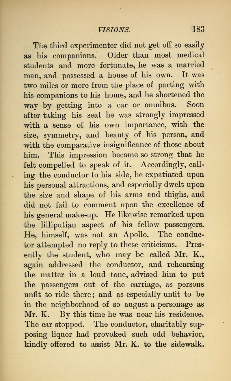 The third experimenter did not get off so easily as his companions. Older than most medical students and more fortunate, he was a married man, and possessed a house of his own. It was two miles or more from the place of parting with his companions to his home, and he shortened the way by getting into a car or omnibus. Soon after taking his seat he was strongly impressed with a sense of his own importance, with the size, symmetry, and beauty of his person, and with the comparative insignificance of those about him. This impression became so strong that he felt compelled to speak of it. Accordingly, call- ing the conductor to his side, he expatiated upon his personal attractions, and especially dwelt upon the size and shape of his arms and thighs, and did not fail to comment upon the excellence of his general make-up. He likewise remarked upon the lilliputian aspect of his fellow passengers. He, himself, was not an Apollo. The conduc- tor attempted no reply to these criticisms. Pres- ently the student, who may be called Mr. K., again addressed the conductor, and rehearsing the matter in a loud tone, advised him to put the passengers out of the carriage, as persons unfit to ride there; and as especially unfit to be in the neighborhood of so august a personage as Mr. K. By this time he was near his residence. The car stopped. The conductor, charitably sup- posing liquor had provoked such odd behavior, kindly offered to assist Mr. K. to the sidewalk.