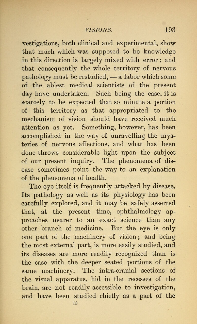 vestlgations, both clinical and experimental, show that much which was supposed to be knowledge in this direction is largely mixed with error ; and that consequently the whole territory of nervous pathology must be restudied, — a labor which some of the ablest medical scientists of the present day have undertaken. Such being the case, it is scarcely to be expected that so minute a portion of this territory as that appropriated to the mechanism of vision should have received much attention as yet. Something, however, has been accomplished in the way of unravelling the mys- teries of nervous affections, and what has been done throws considerable light upon the subject of our present inquiry. The phenomena of dis- ease sometimes point the way to an explanation of the phenomena of health. The eye itself is frequently attacked by disease. Its pathology as well as its physiology has been carefully explored, and it may be safely asserted that, at the present time, ophthalmology ap- proaches nearer to an exact science than any other branch of medicine. But the eye is only one part of the machinery of vision; and being the most external part, is more easily studied, and its diseases are more readily recognized than is the case with the deeper seated portions of the same machinery. The intra-cranial sections of the visual apparatus, hid in the recesses of the brain, are not readily accessible to investigation, and have been studied chiefly as a part of the 13