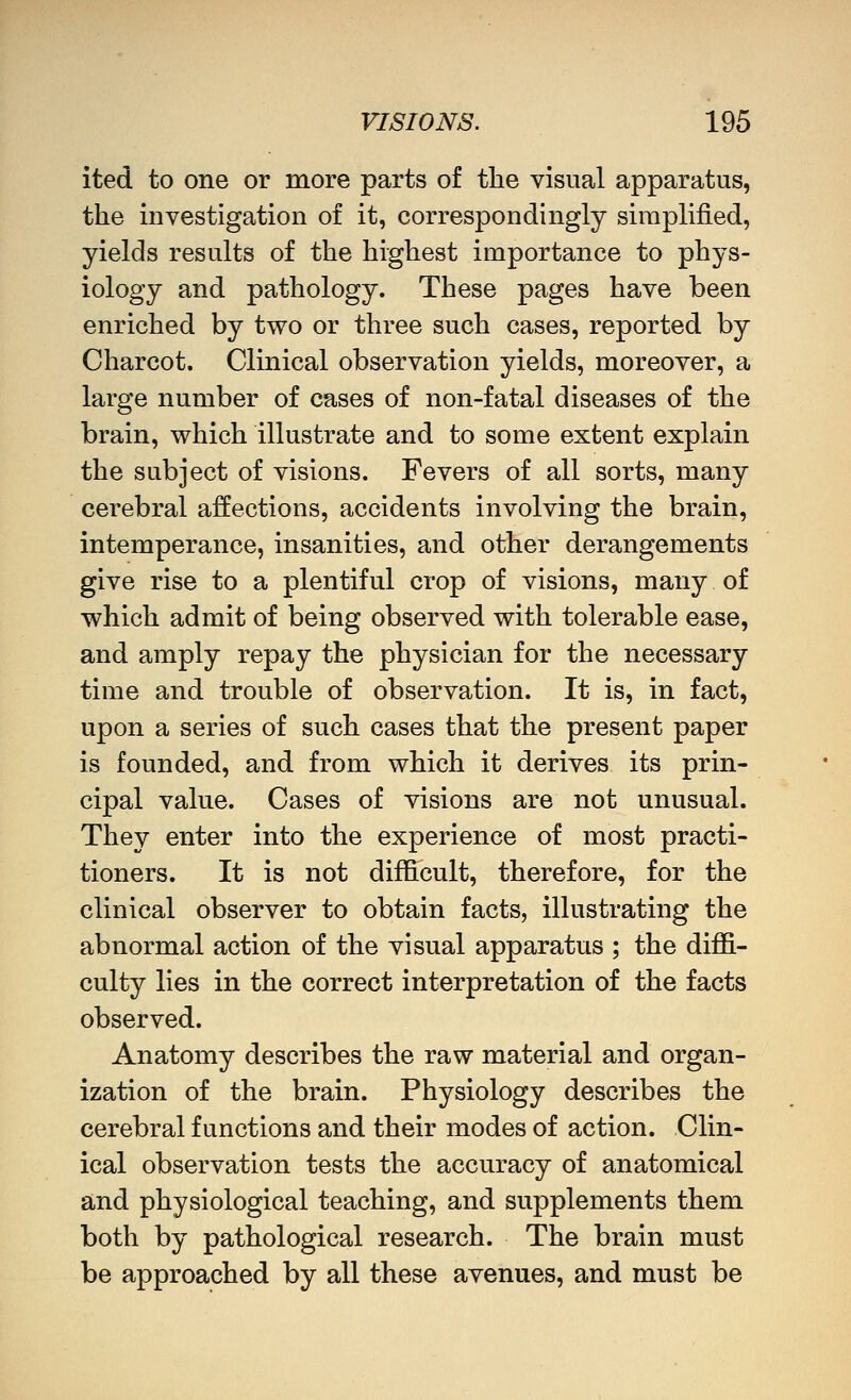 ited to one or more parts of the visual apparatus, the mvestigation of it, correspondingly simplified, yields results of the highest importance to phys- iology and pathology. These pages have been enriched by two or three such cases, reported by Charcot. Clinical observation yields, moreover, a large number of cases of non-fatal diseases of the brain, which illustrate and to some extent explain the subject of visions. Fevers of all sorts, many cerebral affections, accidents involving the brain, intemperance, insanities, and other derangements give rise to a plentiful crop of visions, many of which admit of being observed with tolerable ease, and amply repay the physician for the necessary time and trouble of observation. It is, in fact, upon a series of such cases that the present paper is founded, and from which it derives its prin- cipal value. Cases of visions are not unusual. They enter into the experience of most practi- tioners. It is not difficult, therefore, for the clinical observer to obtain facts, illustrating the abnormal action of the visual apparatus ; the diffi- culty lies in the correct interpretation of the facts observed. Anatomy describes the raw material and organ- ization of the brain. Physiology describes the cerebral functions and their modes of action. Clin- ical observation tests the accuracy of anatomical and physiological teaching, and supplements them both by pathological research. The brain must be approached by all these avenues, and must be