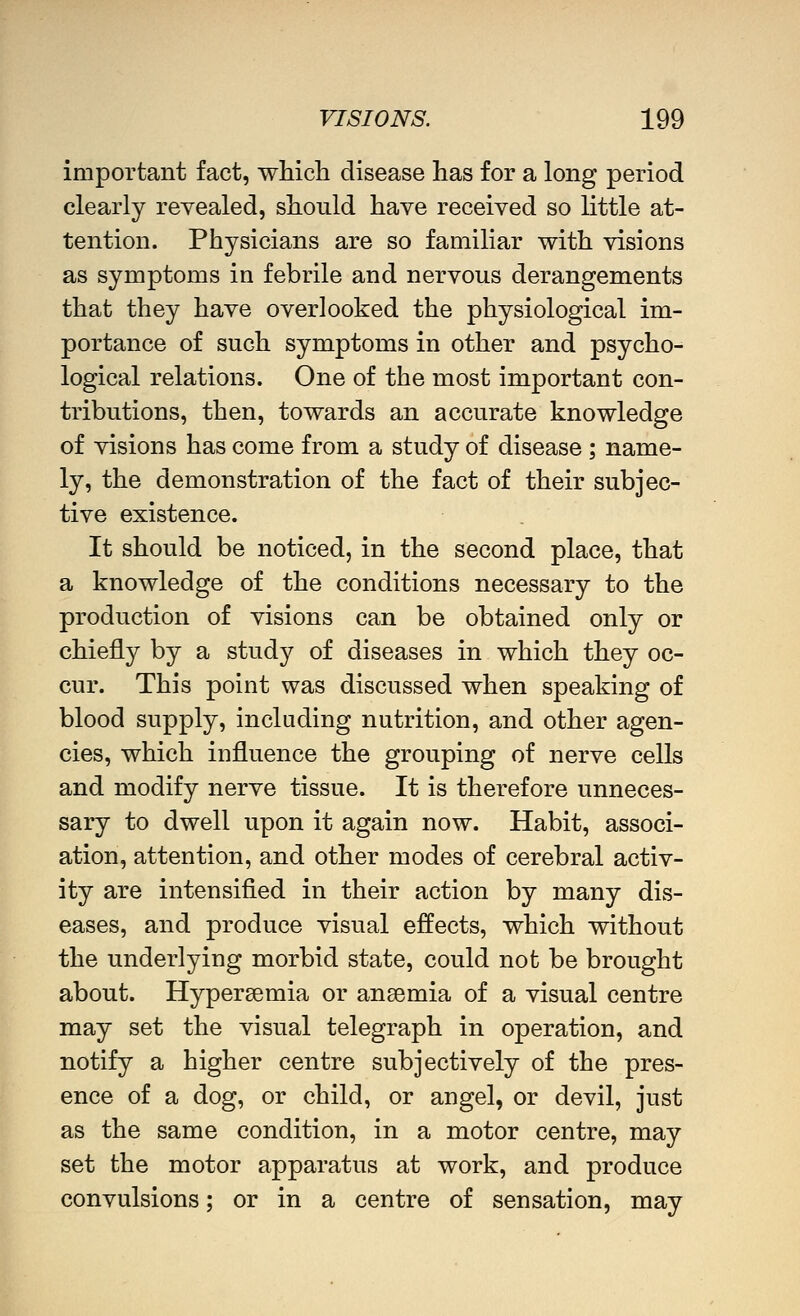 important fact, which disease has for a long period clearly revealed, should have received so little at- tention. Physicians are so familiar with visions as symptoms in febrile and nervous derangements that they have overlooked the physiological im- portance of such symptoms in other and psycho- logical relations. One of the most important con- tributions, then, towards an accurate knowledge of visions has come from a study of disease ; name- ly, the demonstration of the fact of their subjec- tive existence. It should be noticed, in the second place, that a knowledge of the conditions necessary to the production of visions can be obtained only or chiefly by a study of diseases in which they oc- cur. This point was discussed when speaking of blood supply, including nutrition, and other agen- cies, which influence the grouping of nerve cells and modify nerve tissue. It is therefore unneces- sary to dwell upon it again now. Habit, associ- ation, attention, and other modes of cerebral activ- ity are intensified in their action by many dis- eases, and produce visual effects, which without the underlying morbid state, could not be brought about. Hypersemia or anaemia of a visual centre may set the visual telegraph in operation, and notify a higher centre subjectively of the pres- ence of a dog, or child, or angel, or devil, just as the same condition, in a motor centre, may set the motor apparatus at work, and produce convulsions; or in a centre of sensation, may