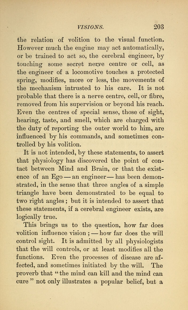 the relation of volition to the visual function. However much the engine may act automatically, or be trained to act so, the cerebral engineer, by touching some secret nerve centre or cell, as the engineer of a locomotive touches a protected spring, modifies, more or less, the movements of the mechanism intrusted to his care. It is not probable that there is a nerve centre, cell, or fibre, removed from his supervision or beyond his reach. Even the centres of special sense, those of sight, hearing, taste, and smell, which are charged with the duty of reporting the outer world to him, are influenced by his commands, and sometimes con- trolled by his volition. It is not intended, by these statements, to assert that physiology has discovered the point of con- tact between Mind and Brain, or that the exist- ence of an Ego — an engineer—has been demon- strated, in the sense that three angles of a simple triangle have been demonstrated to be equal to two right angles; but it is intended to assert that these statements, if a cerebral engineer exists, are logically true. This brings us to the question, how far does volition influence vision ; — how far does the will control sight. It is admitted by all physiologists that the will controls, or at least modifies all the functions. Even the processes of disease are af- fected, and sometimes initiated by the will. The proverb that  the mind can kill and the mind can cure  not only illustrates a popular behef, but a