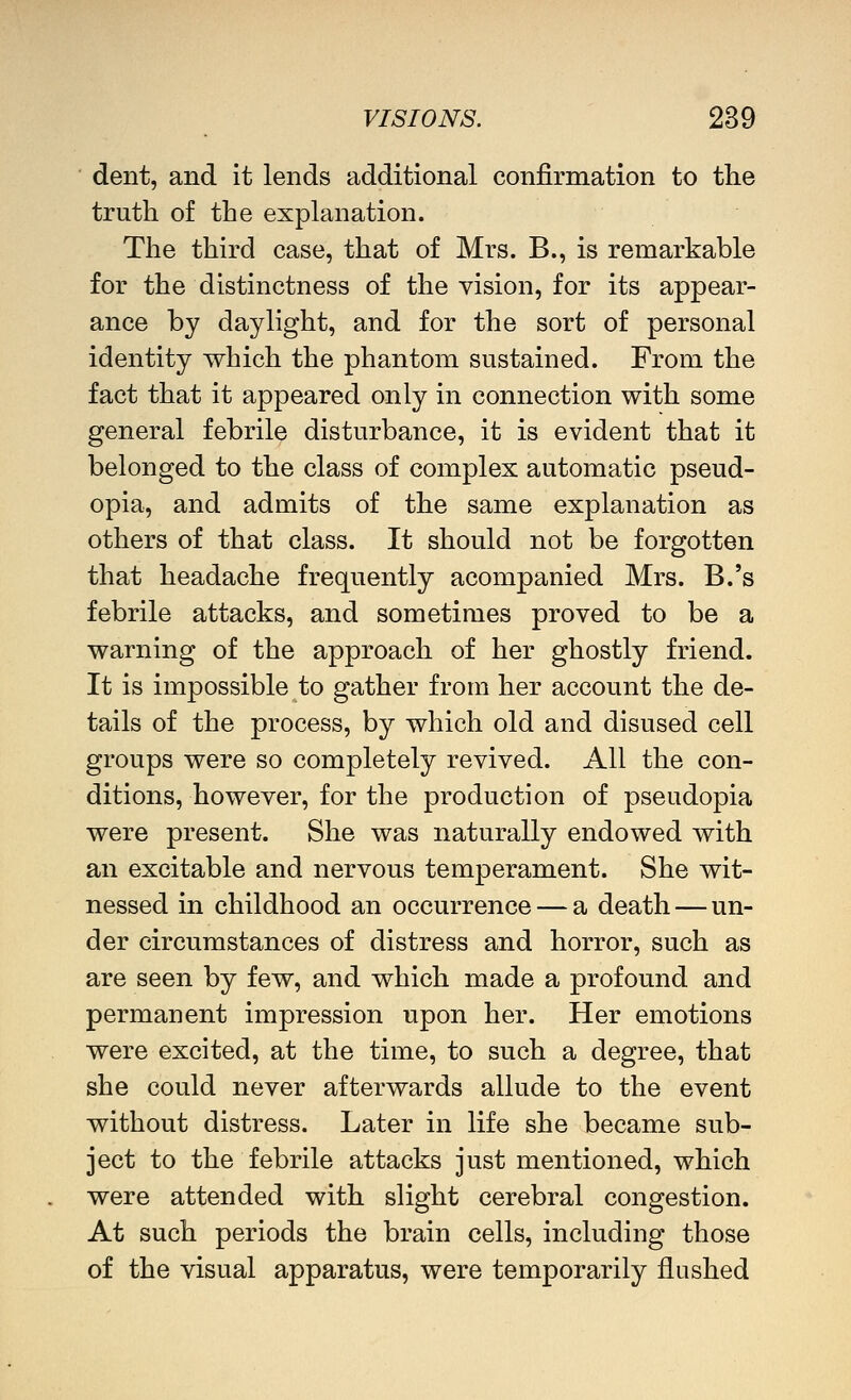 dent, and it lends additional confirmation to the truth of the explanation. The third case, that of Mrs. B., is remarkable for the distinctness of the vision, for its appear- ance by daylight, and for the sort of personal identity which the phantom sustained. From the fact that it appeared only in connection with some general febrile disturbance, it is evident that it belonged to the class of complex automatic pseud- opia, and admits of the same explanation as others of that class. It should not be forgotten that headache frequently acompanied Mrs. B.'s febrile attacks, and sometimes proved to be a warning of the approach of her ghostly friend. It is impossible to gather from her account the de- tails of the process, by which old and disused cell groups were so completely revived. All the con- ditions, however, for the production of pseudopia were present. She was naturally endowed with an excitable and nervous temperament. She wit- nessed in childhood an occurrence — a death — un- der circumstances of distress and horror, such as are seen by few, and which made a profound and permanent impression upon her. Her emotions were excited, at the time, to such a degree, that she could never afterwards allude to the event without distress. Later in life she became sub- ject to the febrile attacks just mentioned, which were attended with slight cerebral congestion. At such periods the brain cells, including those of the visual apparatus, were temporarily flushed