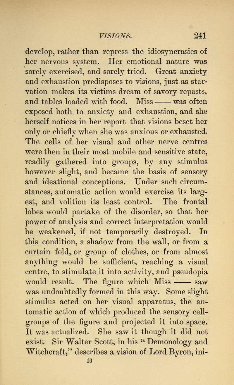 develop, rather than repress the idiosyncrasies of her nervous system. Her emotional nature was sorely exercised, and sorely tried. Great anxiety and exhaustion predisposes to visions, just as star- vation makes its victims dream of savory repasts, and tables loaded vt^ith food. Miss was often exposed both to anxiety and exhaustion, and she herself notices in her report that visions beset her only or chiefly when she was anxious or exhausted. The cells of her visual and other nerve centres were then in their most mobile and sensitive state, readily gathered into groups, by any stimulus however slight, and became the basis of sensory and ideational conceptions. Under such circum- stances, automatic action would exercise its larg- est, and volition its least control. The frontal lobes would partake of the disorder, so that her power of analysis and correct interpretation would be weakened, if not temporarily destroyed. In this condition, a shadow from the wall, or from a curtain fold, or group of clothes, or from almost anything would be sufficient, reaching a visual centre, to stimulate it into activity, and pseudopia would result. The figure which Miss saw was undoubtedly formed in this way. Some slight stimulus acted on her visual apparatus, the au- tomatic action of which produced the sensory cell- groups of the figure and projected it into space. It was actualized. She saw it though it did not exist. Sir Walter Scott, in his  Demonology and Witchcraft, describes a vision of Lord Byron, ini- 16