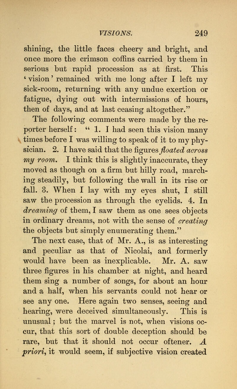 shining, the little faces cheery and bright, and once more the crimson coffins carried by them in serious but rapid procession as at first. This ' vision' remained with me long after I left my sick-room, returning with any undue exertion or fatigue, dying out with intermissions of hours, then of days, and at last ceasing altogether. The following comments were made by the re- porter herself:  1. I had seen this vision many times before I was willing to speak of it to my phy- sician. 2. I have said that the ^giires floated across my room, I think this is slightly inaccurate, they moved as though on a firm but hilly road, march- ing steadily, but following the wall in its rise or fall. 3. When I lay with my eyes shut, I still saw the procession as through the eyelids. 4. In dreaming of them, I saw them as one sees objects in ordinary dreams, not with the sense of creating the objects but simply enumerating them. The next case, that of Mr. A., is as interesting and peculiar as that of Mcolai, and formerly would have been as inexplicable. Mr. A. saw three figures in his chamber at night, and heard them sing a number of songs, for about an hour and a half, when his servants could not hear or see any one. Here again two senses, seeing and hearing, were deceived simultaneously. This is unusual; but the marvel is not, when visions oc- cur, that this sort of double deception should be rare, but that it should not occur oftener. A priori.) it would seem, if subjective vision created