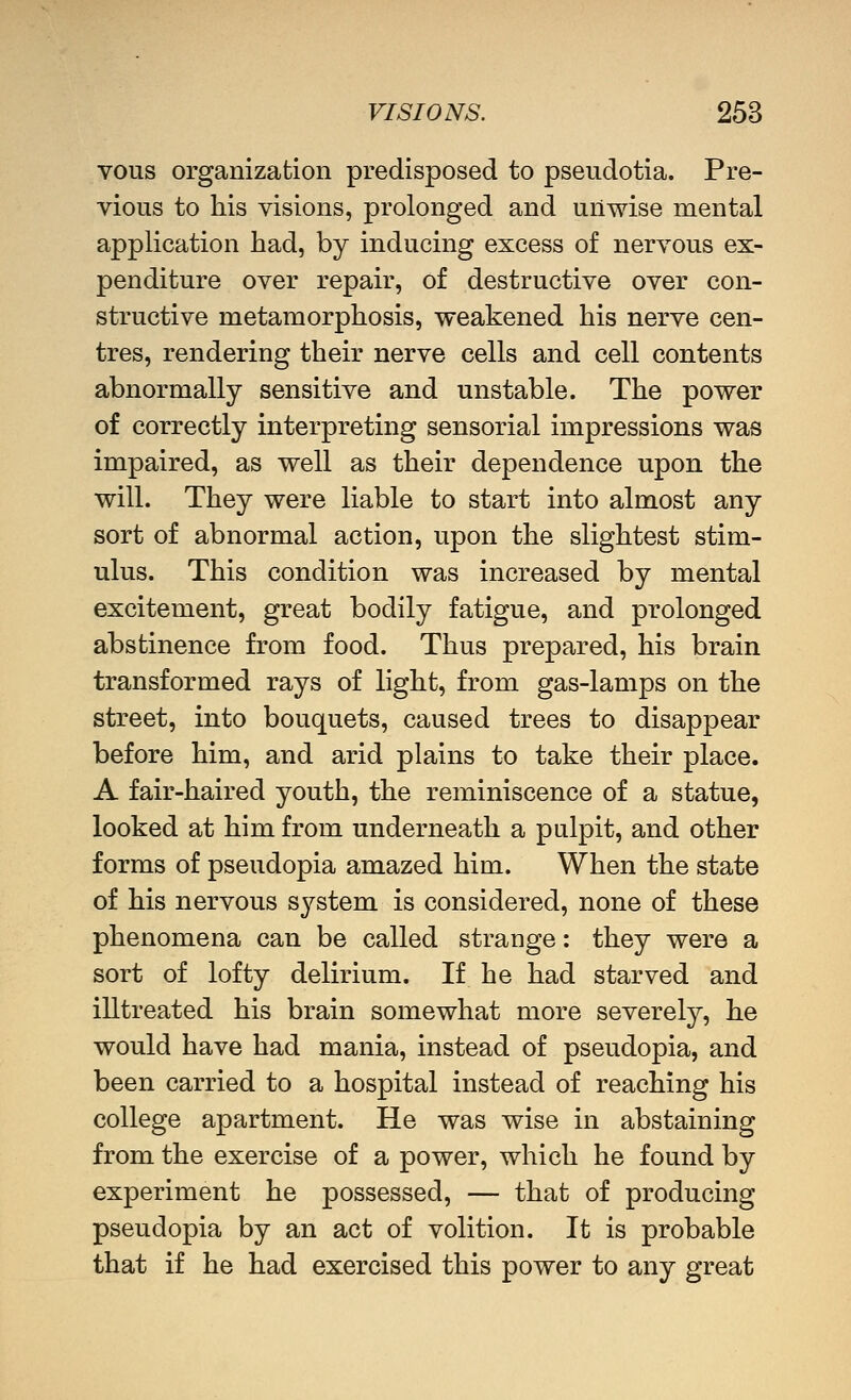 vous organizafcion predisposed to pseudotia. Pre- vious to his visions, prolonged and unwise mental application had, by inducing excess of nervous ex- penditure over repair, of destructive over con- structive metamorphosis, weakened his nerve cen- tres, rendering their nerve cells and cell contents abnormally sensitive and unstable. The power of correctly interpreting sensorial impressions was impaired, as well as their dependence upon the will. They were liable to start into almost any sort of abnormal action, upon the slightest stim- ulus. This condition was increased by mental excitement, great bodily fatigue, and prolonged abstinence from food. Thus prepared, his brain transformed rays of light, from gas-lamps on the street, into bouquets, caused trees to disappear before him, and arid plains to take their place. A fair-haired youth, the reminiscence of a statue, looked at him from underneath a pulpit, and other forms of pseudopia amazed him. When the state of his nervous system is considered, none of these phenomena can be called strange: they were a sort of lofty delirium. If he had starved and illtreated his brain somewhat more severely, he would have had mania, instead of pseudopia, and been carried to a hospital instead of reaching his college apartment. He was wise in abstaining from the exercise of a power, which he found by experiment he possessed, — that of producing pseudopia by an act of volition. It is probable that if he had exercised this power to any great