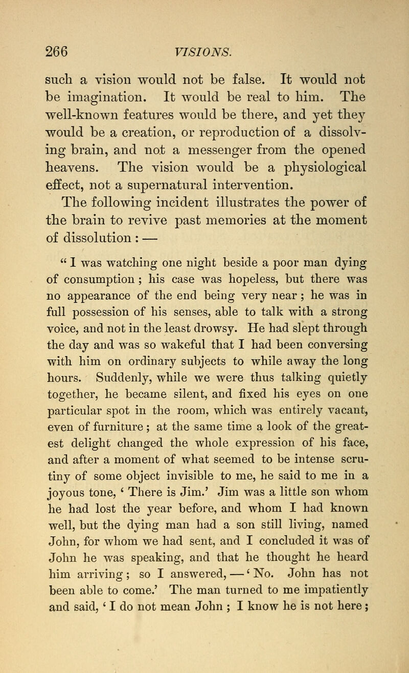 such a vision would not be false. It would not be imagination. It would be real to him. The well-known features would be there, and yet the}'' would be a creation, or reproduction of a dissolv- ing brain, and not a messenger from the opened heavens. The vision would be a physiological effect, not a supernatural intervention. The following incident illustrates the power of the brain to revive past memories at the moment of dissolution: —  1 was watching one night beside a poor man dying of consumption ; his case was hopeless, but there was no appearance of the end being very near; he was in full possession of his senses, able to talk with a strong voice, and not in the least drowsy. He had slept through the day and was so wakeful that I had been conversing with him on ordinary subjects to while away the long hours. Suddenly, while we were thus talking quietly together, he became silent, and fixed his eyes on one particular spot in the room, which was entirely vacant, even of furniture; at the same time a look of the great- est delight changed the whole expression of his face, and after a moment of what seemed to be intense scru- tiny of some object invisible to me, he said to me in a joyous tone, ' There is Jim.' Jim was a little son whom he had lost the year before, and whom I had known well, but the dying man had a son still living, named John, for whom we had sent, and I concluded it was of John he was speaking, and that he thought he heard him arriving ; so I answered, —' No. John has not been able to come.' The man turned to me impatiently and said, ' I do not mean John ; I know he is not here;