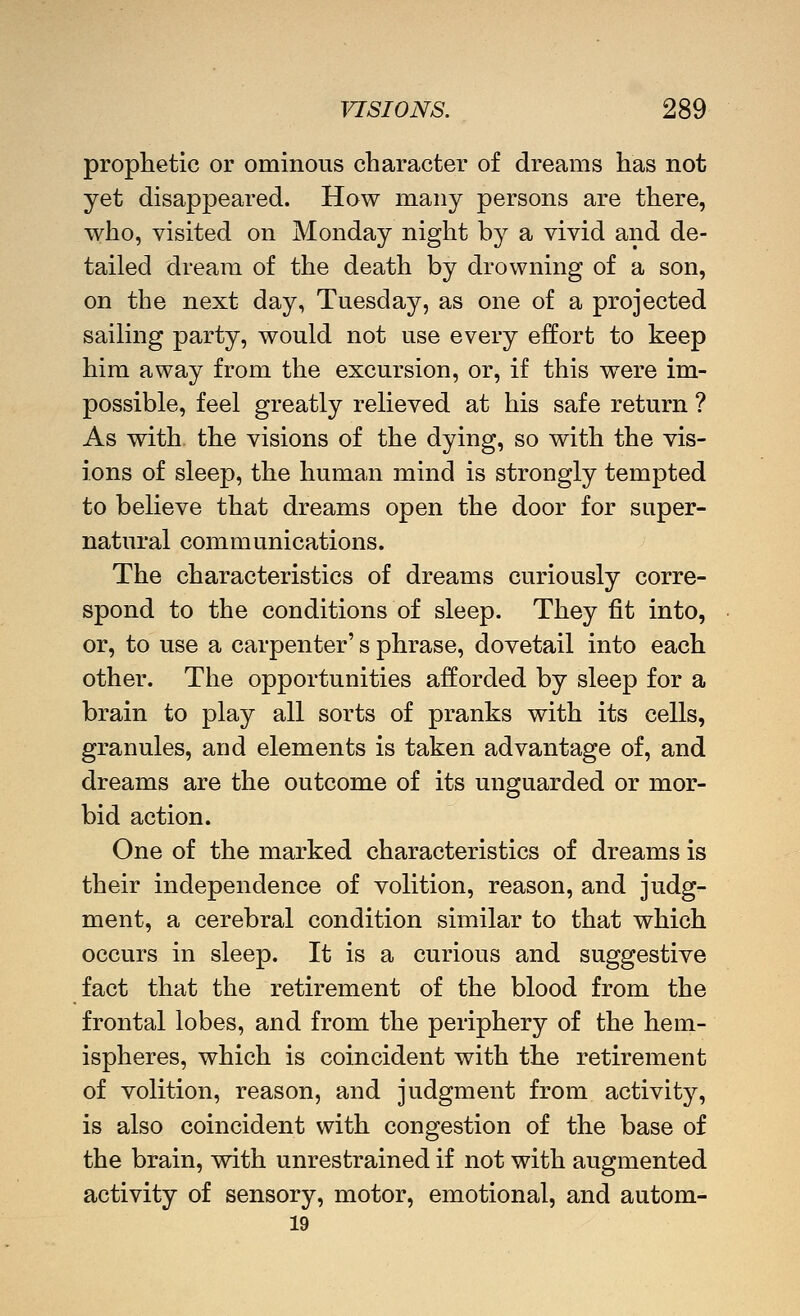 prophetic or ominous character of dreams has not yet disappeared. How many persons are there, who, visited on Monday night by a vivid and de- tailed dream of the death by drowning of a son, on the next day, Tuesday, as one of a projected sailing party, would not use every effort to keep him away from the excursion, or, if this were im- possible, feel greatly relieved at his safe return ? As with the visions of the dying, so with the vis- ions of sleep, the human mind is strongly tempted to believe that dreams open the door for super- natural communications. The characteristics of dreams curiously corre- spond to the conditions of sleep. They fit into, or, to use a carpenter's phrase, dovetail into each other. The opportunities afforded by sleep for a brain to play all sorts of pranks with its cells, granules, and elements is taken advantage of, and dreams are the outcome of its unguarded or mor- bid action. One of the marked characteristics of dreams is their independence of volition, reason, and judg- ment, a cerebral condition similar to that which occurs in sleep. It is a curious and suggestive fact that the retirement of the blood from the frontal lobes, and from the periphery of the hem- ispheres, which is coincident with the retirement of volition, reason, and judgment from activity, is also coincident with congestion of the base of the brain, with unrestrained if not with augmented activity of sensory, motor, emotional, and autom- 19