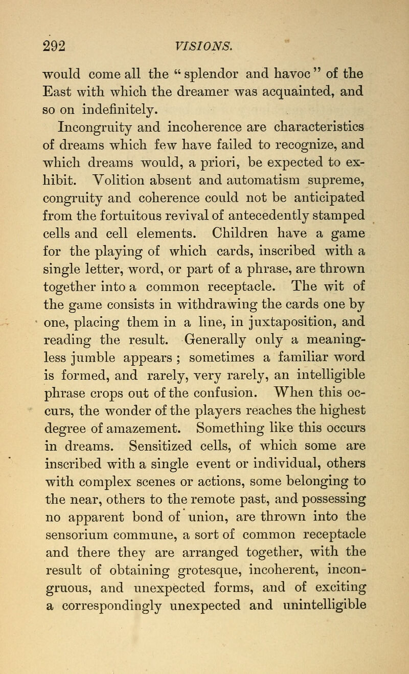 would come all the  splendor and havoc  of the East with which the dreamer was acquainted, and so on indefinitely. Incongruity and incoherence are characteristics of dreams which few have failed to recognize, and which dreams would, a priori, be expected to ex- hibit. Volition absent and automatism supreme, congruity and coherence could not be anticipated from the fortuitous revival of antecedently stamped cells and cell elements. Children have a game for the playing of which cards, inscribed with a single letter, word, or part of a phrase, are thrown together into a common receptacle. The wit of the game consists in withdrawing the cards one by one, placing them in a line, in juxtaposition, and reading the result. Generally only a meaning- less jumble appears ; sometimes a familiar word is formed, and rarely, very rarely, an intelligible phrase crops out of the confusion. When this oc- curs, the wonder of the players reaches the highest degree of amazement. Something like this occurs in dreams. Sensitized cells, of which some are inscribed with a single event or individual, others with complex scenes or actions, some belonging to the near, others to the remote past, and possessing no apparent bond of union, are thrown into the sensorium commune, a sort of common receptacle and there they are arranged together, with the result of obtaining grotesque, incoherent, incon- gruous, and unexpected forms, and of exciting a correspondingly unexpected and unintelligible